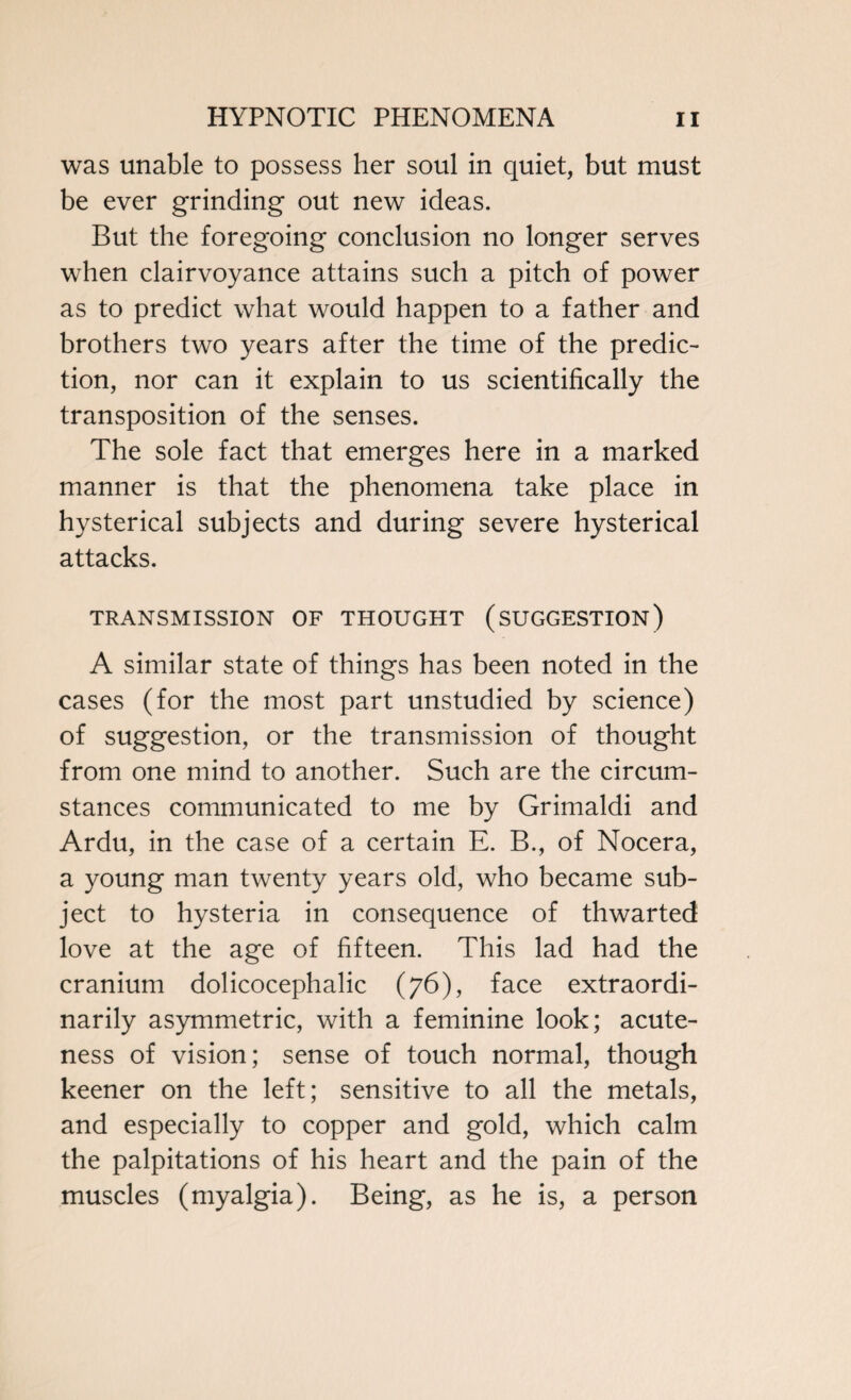 was unable to possess her soul in quiet, but must be ever grinding out new ideas. But the foregoing conclusion no longer serves when clairvoyance attains such a pitch of power as to predict what would happen to a father and brothers two years after the time of the predic¬ tion, nor can it explain to us scientifically the transposition of the senses. The sole fact that emerges here in a marked manner is that the phenomena take place in hysterical subjects and during severe hysterical attacks. TRANSMISSION OF THOUGHT (SUGGESTION) A similar state of things has been noted in the cases (for the most part unstudied by science) of suggestion, or the transmission of thought from one mind to another. Such are the circum¬ stances communicated to me by Grimaldi and Ardu, in the case of a certain E. B., of Nocera, a young man twenty years old, who became sub¬ ject to hysteria in consequence of thwarted love at the age of fifteen. This lad had the cranium dolicocephalic (76), face extraordi¬ narily asymmetric, with a feminine look; acute¬ ness of vision; sense of touch normal, though keener on the left; sensitive to all the metals, and especially to copper and gold, which calm the palpitations of his heart and the pain of the muscles (myalgia). Being, as he is, a person