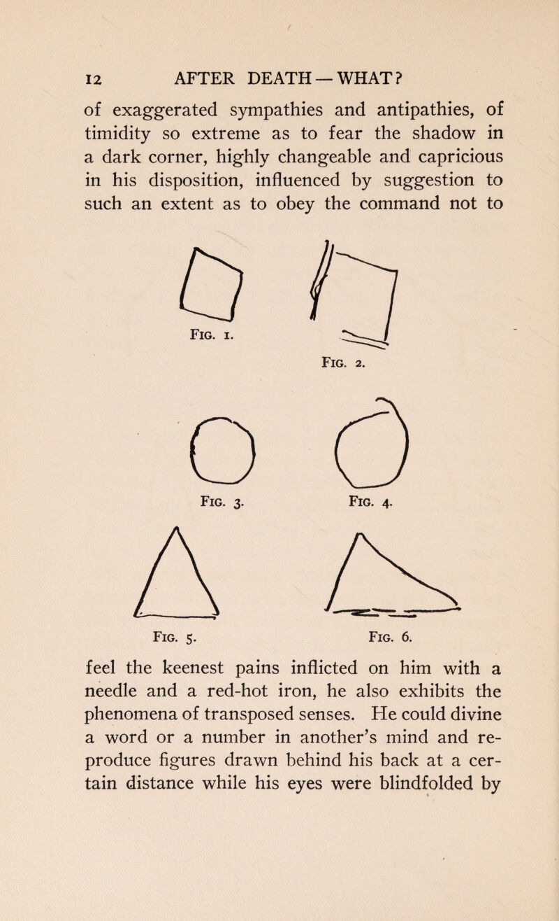 of exaggerated sympathies and antipathies, of timidity so extreme as to fear the shadow in a dark corner, highly changeable and capricious in his disposition, influenced by suggestion to such an extent as to obey the command not to Fig. 3. Fig. 4. feel the keenest pains inflicted on him with a needle and a red-hot iron, he also exhibits the phenomena of transposed senses. He could divine a word or a number in another’s mind and re¬ produce figures drawn behind his back at a cer¬ tain distance while his eyes were blindfolded by