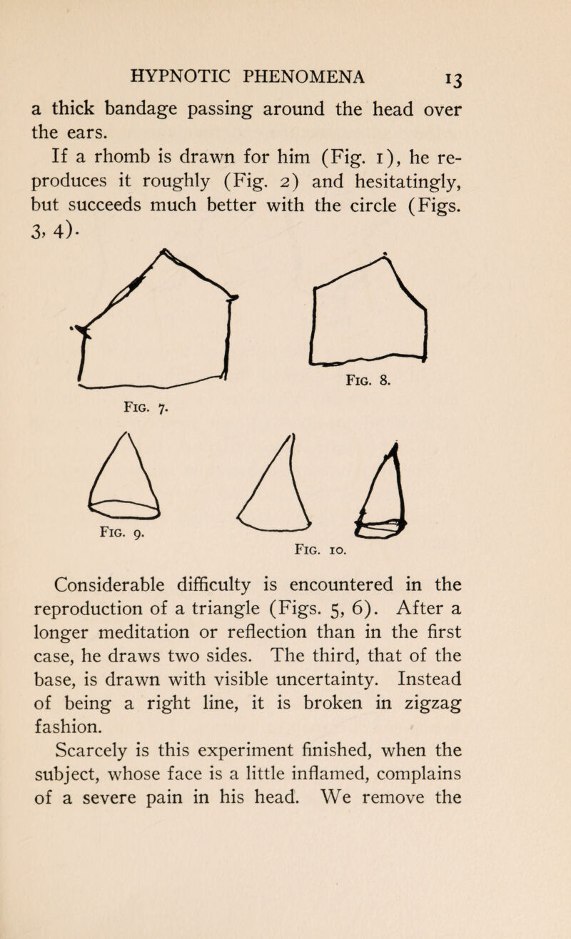 a thick bandage passing around the head over the ears. If a rhomb is drawn for him (Fig. i), he re¬ produces it roughly (Fig. 2) and hesitatingly, but succeeds much better with the circle (Figs. 3. 4)- Fig. 7. Fig. 10. Considerable difficulty is encountered in the reproduction of a triangle (Figs. 5, 6). After a longer meditation or reflection than in the first case, he draws two sides. The third, that of the base, is drawn with visible uncertainty. Instead of being a right line, it is broken in zigzag fashion. Scarcely is this experiment finished, when the subject, whose face is a little inflamed, complains of a severe pain in his head. We remove the