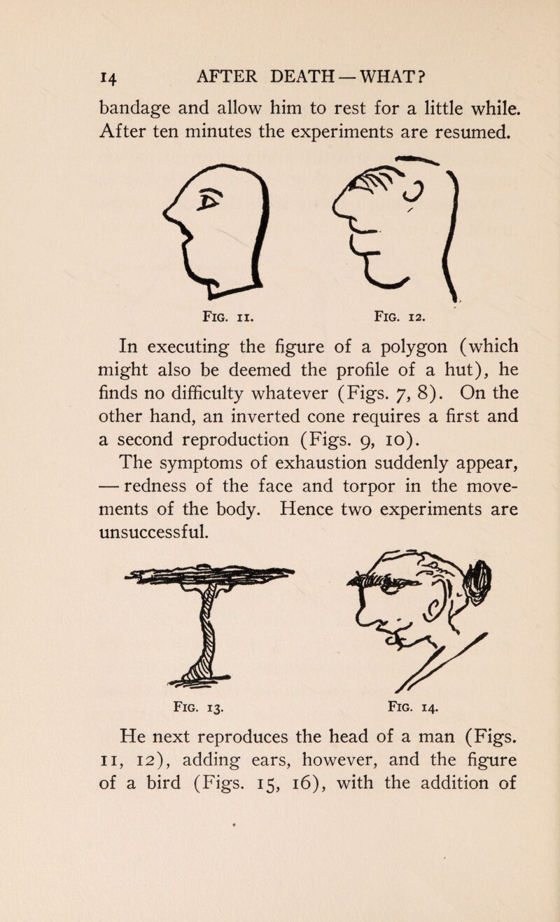 bandage and allow him to rest for a little while. After ten minutes the experiments are resumed. Fig. ii. In executing the figure of a polygon (which might also be deemed the profile of a hut), he finds no difficulty whatever (Figs. 7, 8). On the other hand, an inverted cone requires a first and a second reproduction (Figs. 9, 10). The symptoms of exhaustion suddenly appear, — redness of the face and torpor in the move¬ ments of the body. Hence two experiments are unsuccessful. He next reproduces the head of a man (Figs. 11, 12), adding ears, however, and the figure of a bird (Figs. 15, 16), with the addition of