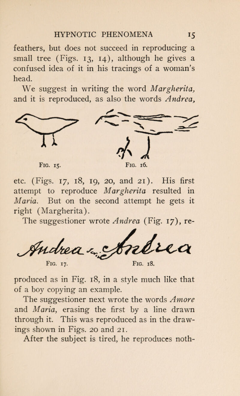 feathers, but does not succeed in reproducing a small tree (Figs. 13, 14), although he gives a confused idea of it in his tracings of a woman’s head. We suggest in writing the word Margherita, and it is reproduced, as also the words Andrea, etc. (Figs. 17, 18, 19, 20, and 21). His first attempt to reproduce Margherita resulted in Maria. But on the second attempt he gets it right (Margherita). The suggestioner wrote Andrea (Fig. 17), re- Fig. 17. Fig. 18. produced as in Fig. 18, in a style much like that of a boy copying an example. The suggestioner next wrote the words Amore and Maria, erasing the first by a line drawn through it. This was reproduced as in the draw¬ ings shown in Figs. 20 and 21. After the subject is tired, he reproduces noth-