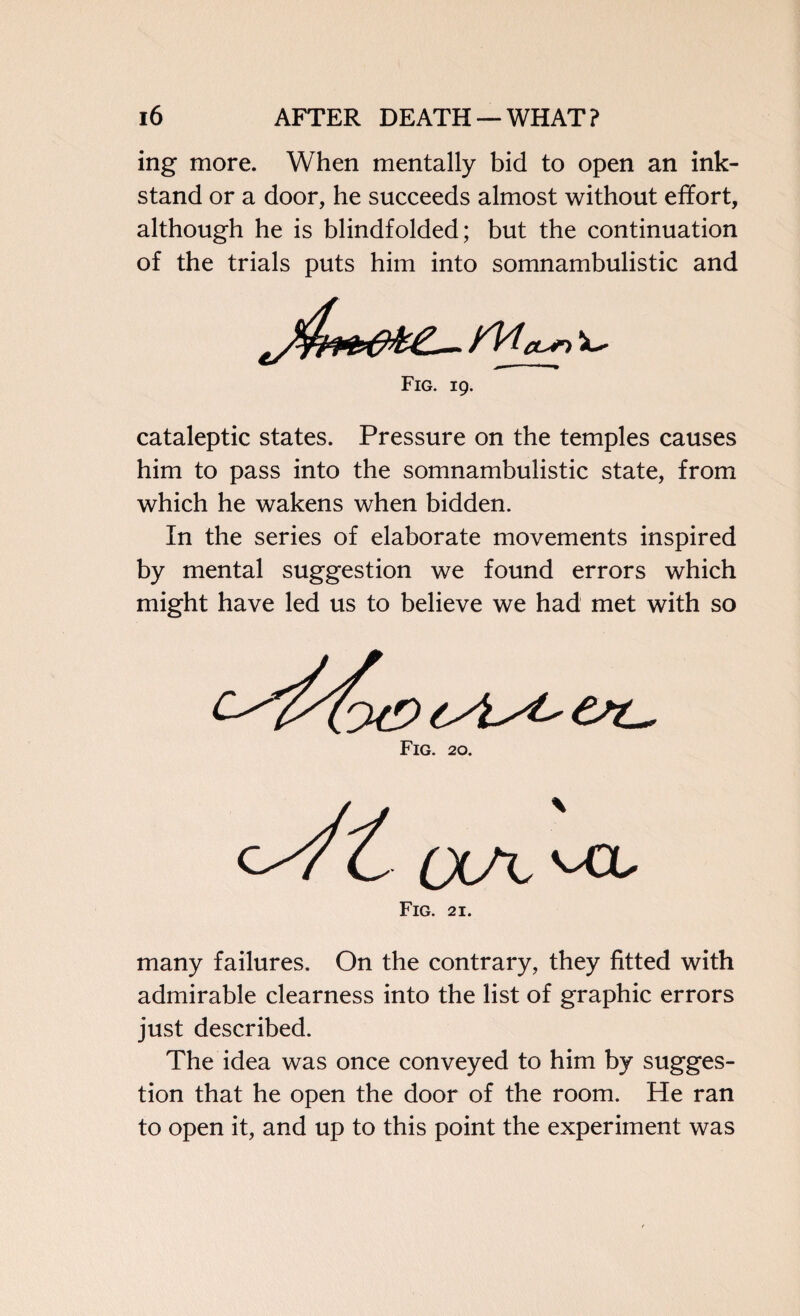 ing more. When mentally bid to open an ink- stand or a door, he succeeds almost without effort, although he is blindfolded; but the continuation of the trials puts him into somnambulistic and Fig. 19. cataleptic states. Pressure on the temples causes him to pass into the somnambulistic state, from which he wakens when bidden. In the series of elaborate movements inspired by mental suggestion we found errors which might have led us to believe we had met with so Fig. 20. Fig. 21. many failures. On the contrary, they fitted with admirable clearness into the list of graphic errors just described. The idea was once conveyed to him by sugges¬ tion that he open the door of the room. He ran to open it, and up to this point the experiment was