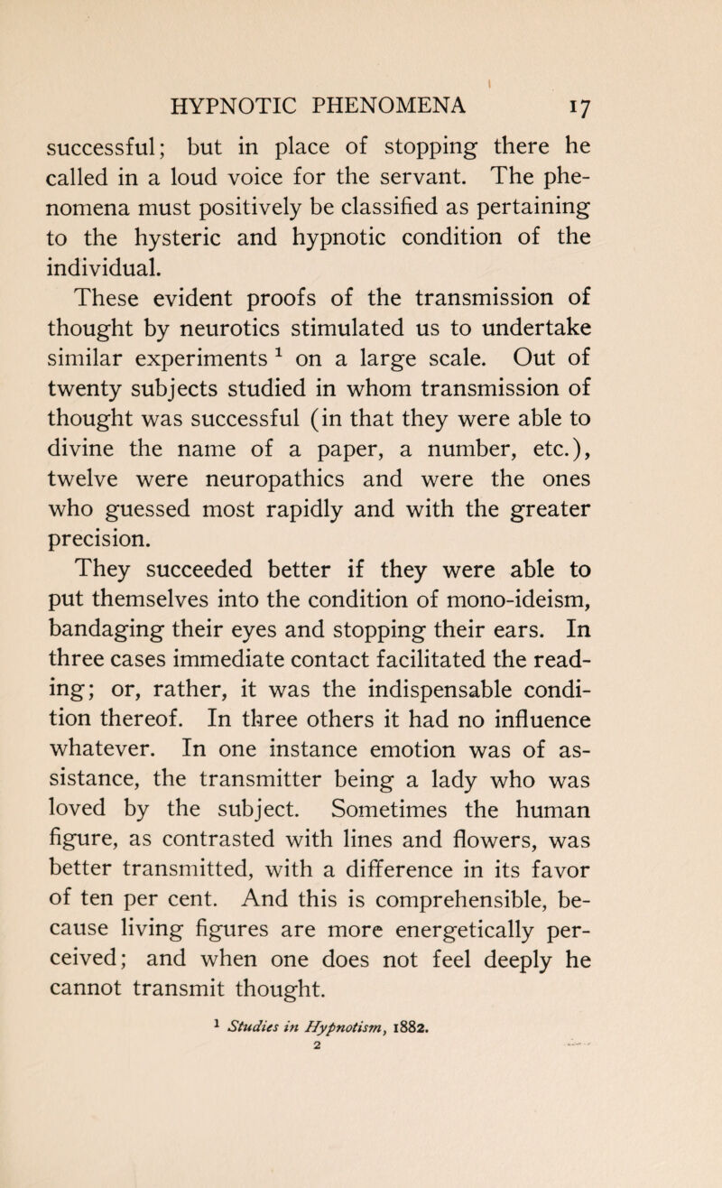 i successful; but in place of stopping there he called in a loud voice for the servant. The phe¬ nomena must positively be classified as pertaining to the hysteric and hypnotic condition of the individual. These evident proofs of the transmission of thought by neurotics stimulated us to undertake similar experiments 1 on a large scale. Out of twenty subjects studied in whom transmission of thought was successful (in that they were able to divine the name of a paper, a number, etc.), twelve were neuropathies and were the ones who guessed most rapidly and with the greater precision. They succeeded better if they were able to put themselves into the condition of mono-ideism, bandaging their eyes and stopping their ears. In three cases immediate contact facilitated the read¬ ing; or, rather, it was the indispensable condi¬ tion thereof. In three others it had no influence whatever. In one instance emotion was of as¬ sistance, the transmitter being a lady who was loved by the subject. Sometimes the human figure, as contrasted with lines and flowers, was better transmitted, with a difference in its favor of ten per cent. And this is comprehensible, be¬ cause living figures are more energetically per¬ ceived; and when one does not feel deeply he cannot transmit thought. 1 Studies in Hypnotism, 1882. 2