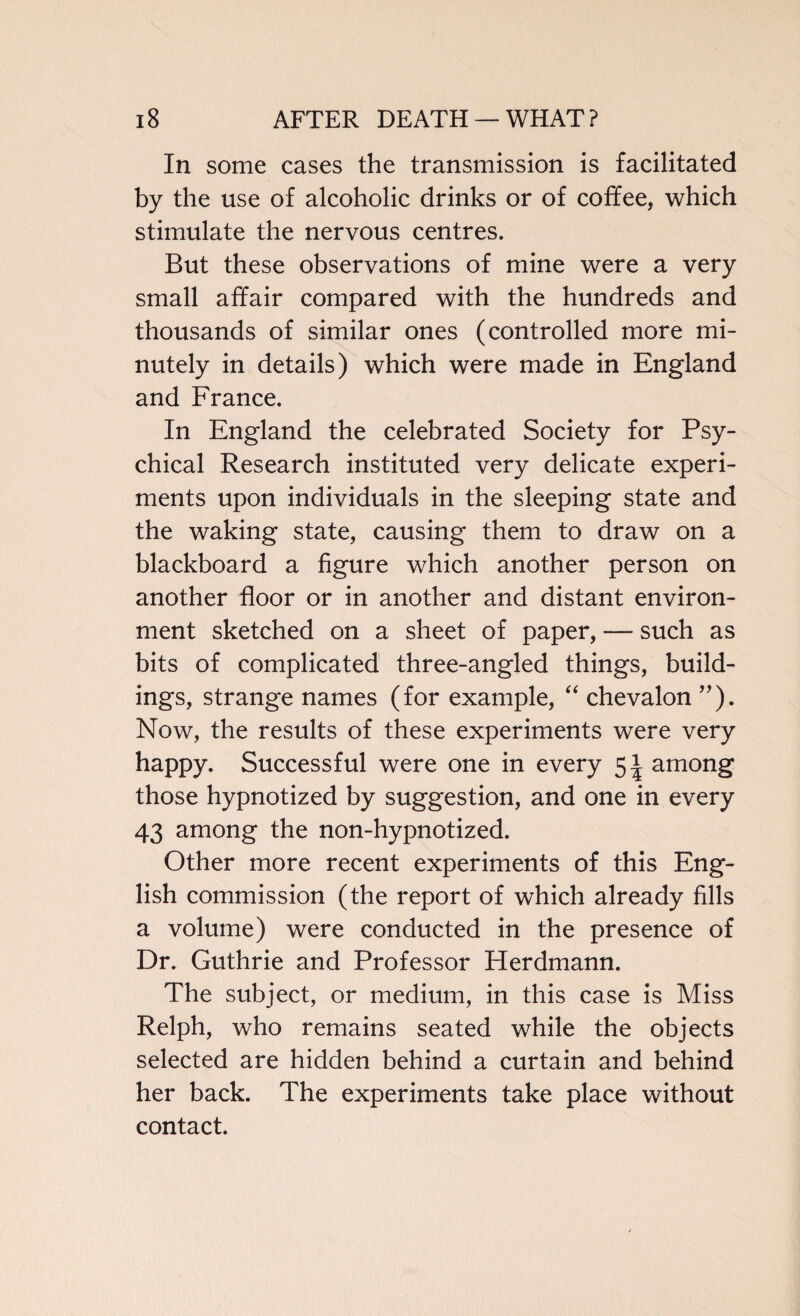 In some cases the transmission is facilitated by the use of alcoholic drinks or of coffee, which stimulate the nervous centres. But these observations of mine were a very small affair compared with the hundreds and thousands of similar ones (controlled more mi¬ nutely in details) which were made in England and France. In England the celebrated Society for Psy¬ chical Research instituted very delicate experi¬ ments upon individuals in the sleeping state and the waking state, causing them to draw on a blackboard a figure which another person on another floor or in another and distant environ¬ ment sketched on a sheet of paper, — such as bits of complicated three-angled things, build¬ ings, strange names (for example, “ chevalon ”). Now, the results of these experiments were very happy. Successful were one in every 5* among those hypnotized by suggestion, and one in every 43 among the non-hypnotized. Other more recent experiments of this Eng¬ lish commission (the report of which already fills a volume) were conducted in the presence of Dr. Guthrie and Professor Herdmann. The subject, or medium, in this case is Miss Relph, who remains seated while the objects selected are hidden behind a curtain and behind her back. The experiments take place without contact.