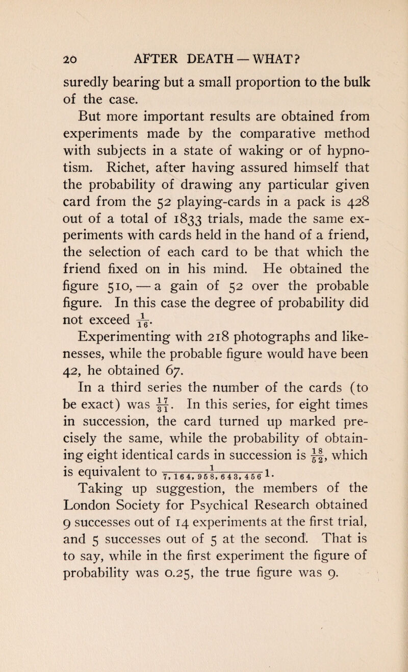 suredly bearing but a small proportion to the bulk of the case. But more important results are obtained from experiments made by the comparative method with subjects in a state of waking or of hypno¬ tism. Richet, after having assured himself that the probability of drawing any particular given card from the 52 playing-cards in a pack is 428 out of a total of 1833 trials, made the same ex¬ periments with cards held in the hand of a friend, the selection of each card to be that which the friend fixed on in his mind. He obtained the figure 510, — a gain of 52 over the probable figure. In this case the degree of probability did not exceed jg. Experimenting with 218 photographs and like¬ nesses, while the probable figure would have been 42, he obtained 67. In a third series the number of the cards (to be exact) was In this series, for eight times in succession, the card turned up marked pre¬ cisely the same, while the probability of obtain¬ ing eight identical cards in succession is |f, which is equivalent to 7t i64> 95 8> 643,4561 • Taking up suggestion, the members of the London Society for Psychical Research obtained 9 successes out of 14 experiments at the first trial, and 5 successes out of 5 at the second. That is to say, while in the first experiment the figure of probability was 0.25, the true figure was 9.