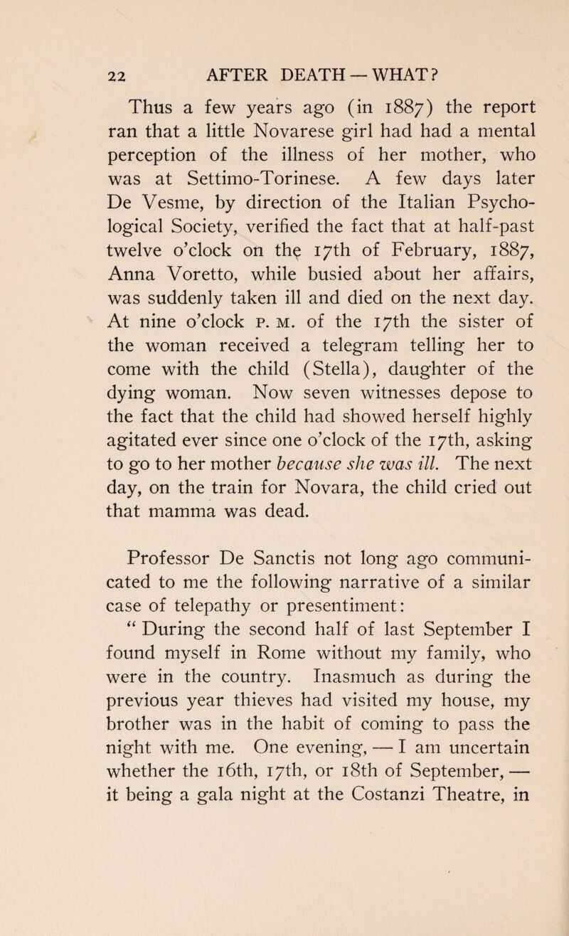 Thus a few years ago (in 1887) the report ran that a little Novarese girl had had a mental perception of the illness of her mother, who was at Settimo-Torinese. A few days later De Vesme, by direction of the Italian Psycho¬ logical Society, verified the fact that at half-past twelve o’clock on the 17th of February, 1887, Anna Voretto, while busied about her affairs, was suddenly taken ill and died on the next day. At nine o’clock p. m. of the 17th the sister of the woman received a telegram telling her to come with the child (Stella), daughter of the dying woman. Now seven witnesses depose to the fact that the child had showed herself highly agitated ever since one o’clock of the 17th, asking to go to her mother because she was ill. The next day, on the train for Novara, the child cried out that mamma was dead. Professor De Sanctis not long ago communi¬ cated to me the following narrative of a similar case of telepathy or presentiment: “ During the second half of last September I found myself in Rome without my family, who were in the country. Inasmuch as during the previous year thieves had visited my house, my brother was in the habit of coming to pass the night with me. One evening, — I am uncertain whether the 16th, 17th, or 18th of September,— it being a gala night at the Costanzi Theatre, in