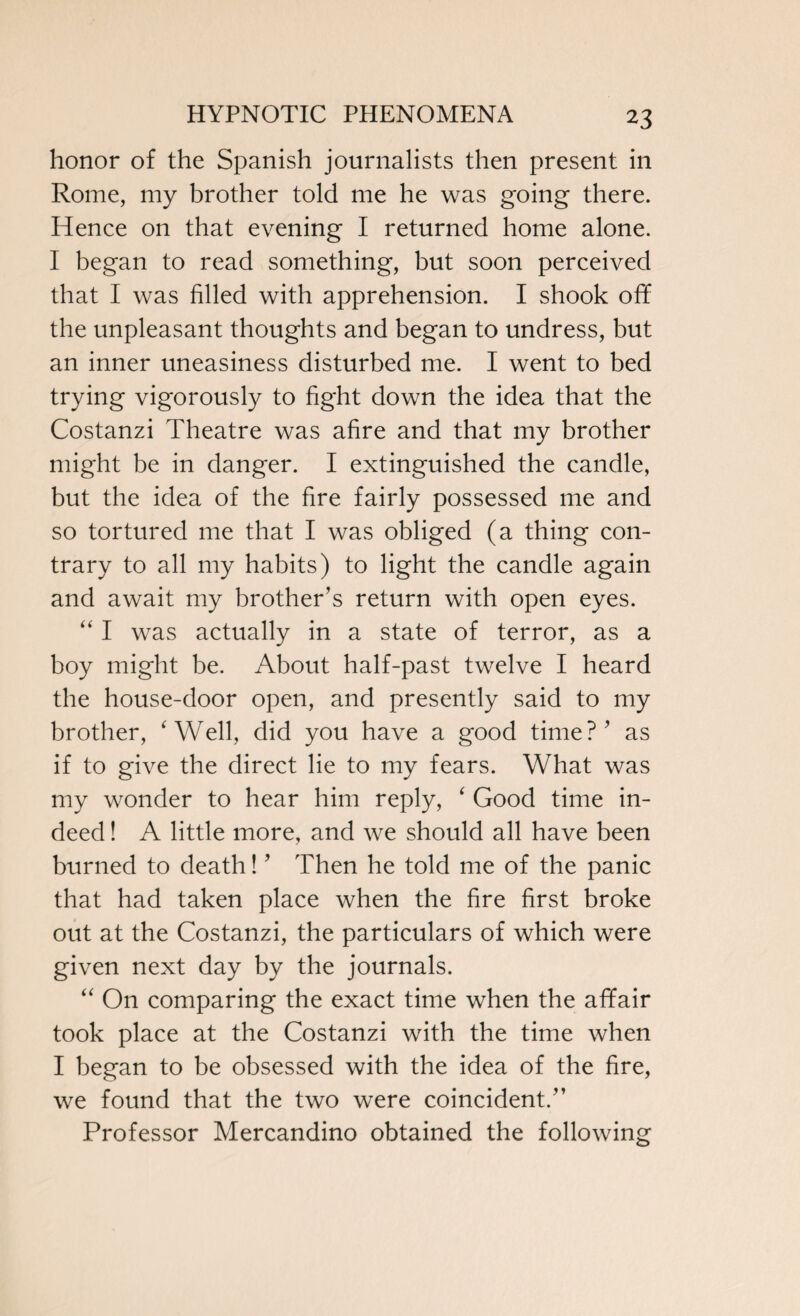 honor of the Spanish journalists then present in Rome, my brother told me he was going there. Hence on that evening I returned home alone. I began to read something, but soon perceived that I was filled with apprehension. I shook off the unpleasant thoughts and began to undress, but an inner uneasiness disturbed me. I went to bed trying vigorously to fight down the idea that the Costanzi Theatre was afire and that my brother might be in danger. I extinguished the candle, but the idea of the fire fairly possessed me and so tortured me that I was obliged (a thing con¬ trary to all my habits) to light the candle again and await my brother’s return with open eyes. “ I was actually in a state of terror, as a boy might be. About half-past twelve I heard the house-door open, and presently said to my brother, ‘Well, did you have a good time?’ as if to give the direct lie to my fears. What was my wonder to hear him reply, ‘ Good time in¬ deed ! A little more, and we should all have been burned to death! ’ Then he told me of the panic that had taken place when the fire first broke out at the Costanzi, the particulars of which were given next day by the journals. “ On comparing the exact time when the affair took place at the Costanzi with the time when I began to be obsessed with the idea of the fire, we found that the two were coincident.” Professor Mercandino obtained the following