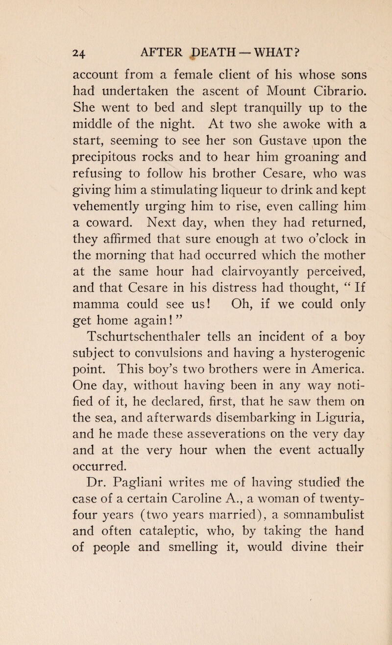 account from a female client of his whose sons had undertaken the ascent of Mount Cibrario. She went to bed and slept tranquilly up to the middle of the night. At two she awoke with a start, seeming to see her son Gustave upon the precipitous rocks and to hear him groaning and refusing to follow his brother Cesare, who was giving him a stimulating liqueur to drink and kept vehemently urging him to rise, even calling him a coward. Next day, when they had returned, they affirmed that sure enough at two o’clock in the morning that had occurred which the mother at the same hour had clairvoyantly perceived, and that Cesare in his distress had thought, “ If mamma could see us! Oh, if we could only get home again! ” Tschurtschenthaler tells an incident of a boy subject to convulsions and having a hysterogenic point. This boy’s two brothers were in America. One day, without having been in any way noti¬ fied of it, he declared, first, that he saw them on the sea, and afterwards disembarking in Liguria, and he made these asseverations on the very day and at the very hour when the event actually occurred. Dr. Pagliani writes me of having studied the case of a certain Caroline A., a woman of twenty- four years (two years married), a somnambulist and often cataleptic, who, by taking the hand of people and smelling it, would divine their