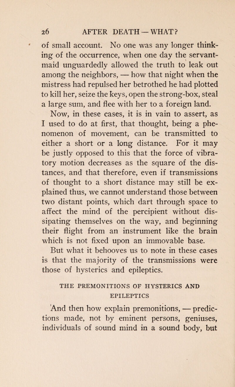 of small account. No one was any longer think¬ ing of the occurrence, when one day the servant- maid unguardedly allowed the truth to leak out among the neighbors, — how that night when the mistress had repulsed her betrothed he had plotted to kill her, seize the keys, open the strong-box, steal a large sum, and flee with her to a foreign land. Now, in these cases, it is in vain to assert, as I used to do at first, that thought, being a phe¬ nomenon of movement, can be transmitted to either a short or a long distance. For it may be justly opposed to this that the force of vibra¬ tory motion decreases as the square of the dis¬ tances, and that therefore, even if transmissions of thought to a short distance may still be ex¬ plained thus, we cannot understand those between two distant points, which dart through space to affect the mind of the percipient without dis¬ sipating themselves on the way, and beginning their flight from an instrument like the brain which is not fixed upon an immovable base. But what it behooves us to note in these cases is that the majority of the transmissions were those of hysterics and epileptics. THE PREMONITIONS OF HYSTERICS AND EPILEPTICS And then how explain premonitions, — predic¬ tions made, not by eminent persons, geniuses, individuals of sound mind in a sound body, but