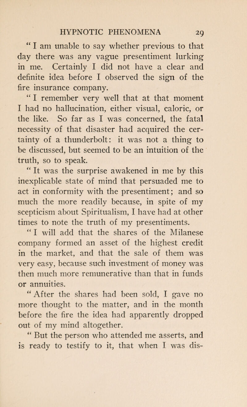 “ I am unable to say whether previous to that day there was any vague presentiment lurking in me. Certainly I did not have a clear and definite idea before I observed the sign of the fire insurance company. “ I remember verv well that at that moment I had no hallucination, either visual, caloric, or the like. So far as I was concerned, the fatal necessity of that disaster had acquired the cer¬ tainty of a thunderbolt: it was not a thing to be discussed, but seemed to be an intuition of the truth, so to speak. “ It was the surprise awakened in me by this inexplicable state of mind that persuaded me to act in conformity with the presentiment; and so much the more readily because, in spite of my scepticism about Spiritualism, I have had at other times to note the truth of my presentiments. “ I will add that the shares of the Milanese company formed an asset of the highest credit in the market, and that the sale of them was very easy, because such investment of money was then much more remunerative than that in funds or annuities. “ After the shares had been sold, I gave no more thought to the matter, and in the month before the fire the idea had apparently dropped out of my mind altogether. “ But the person who attended me asserts, and is ready to testify to it, that when I was dis-