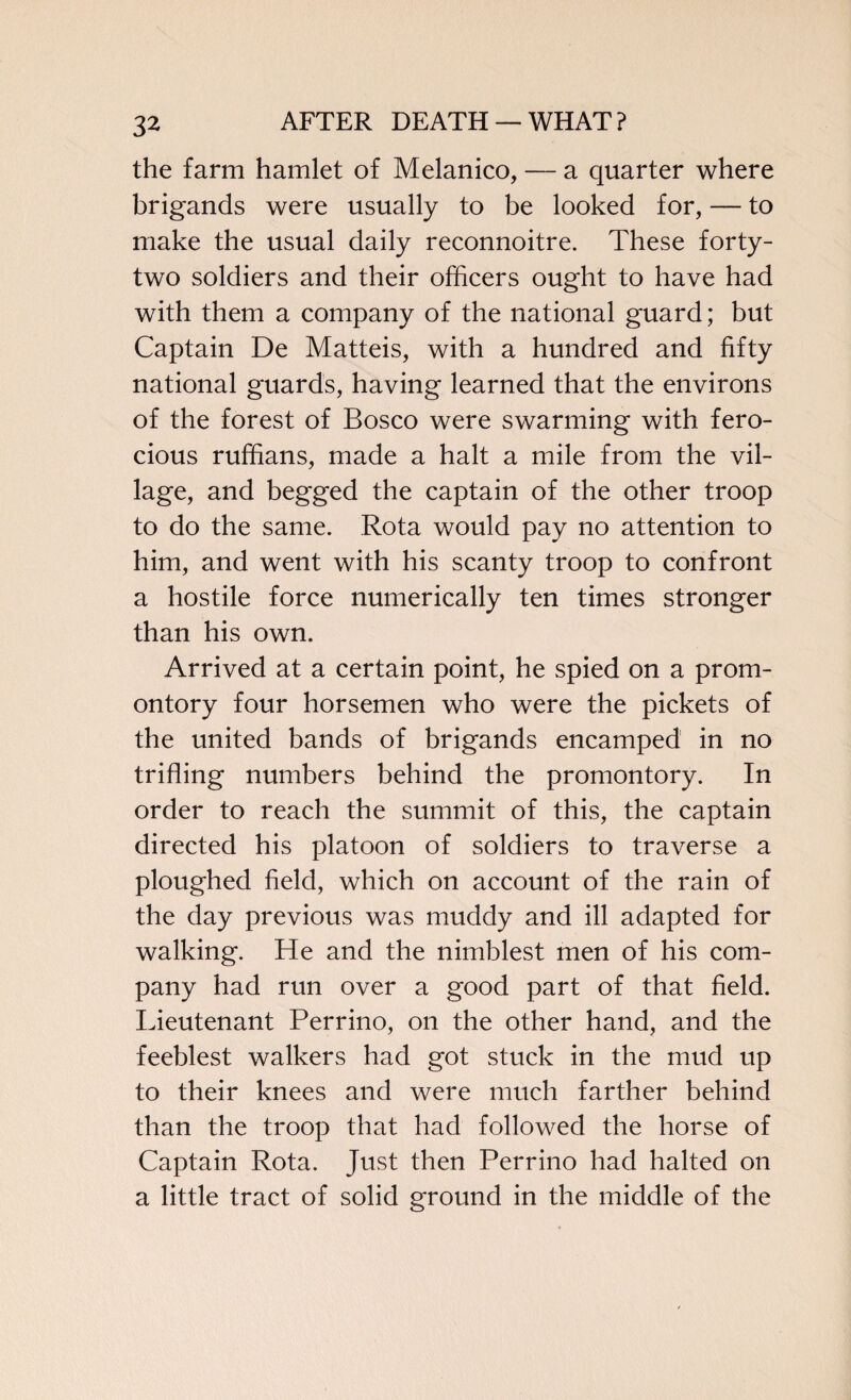 the farm hamlet of Melanico, — a quarter where brigands were usually to be looked for, — to make the usual daily reconnoitre. These forty- two soldiers and their officers ought to have had with them a company of the national guard; but Captain De Matteis, with a hundred and fifty national guards, having learned that the environs of the forest of Bosco were swarming with fero¬ cious ruffians, made a halt a mile from the vil¬ lage, and begged the captain of the other troop to do the same. Rota would pay no attention to him, and went with his scanty troop to confront a hostile force numerically ten times stronger than his own. Arrived at a certain point, he spied on a prom¬ ontory four horsemen who were the pickets of the united bands of brigands encamped in no trifling numbers behind the promontory. In order to reach the summit of this, the captain directed his platoon of soldiers to traverse a ploughed field, which on account of the rain of the day previous was muddy and ill adapted for walking. He and the nimblest men of his com¬ pany had run over a good part of that field. Lieutenant Perrino, on the other hand, and the feeblest walkers had got stuck in the mud up to their knees and were much farther behind than the troop that had followed the horse of Captain Rota. Just then Perrino had halted on a little tract of solid ground in the middle of the