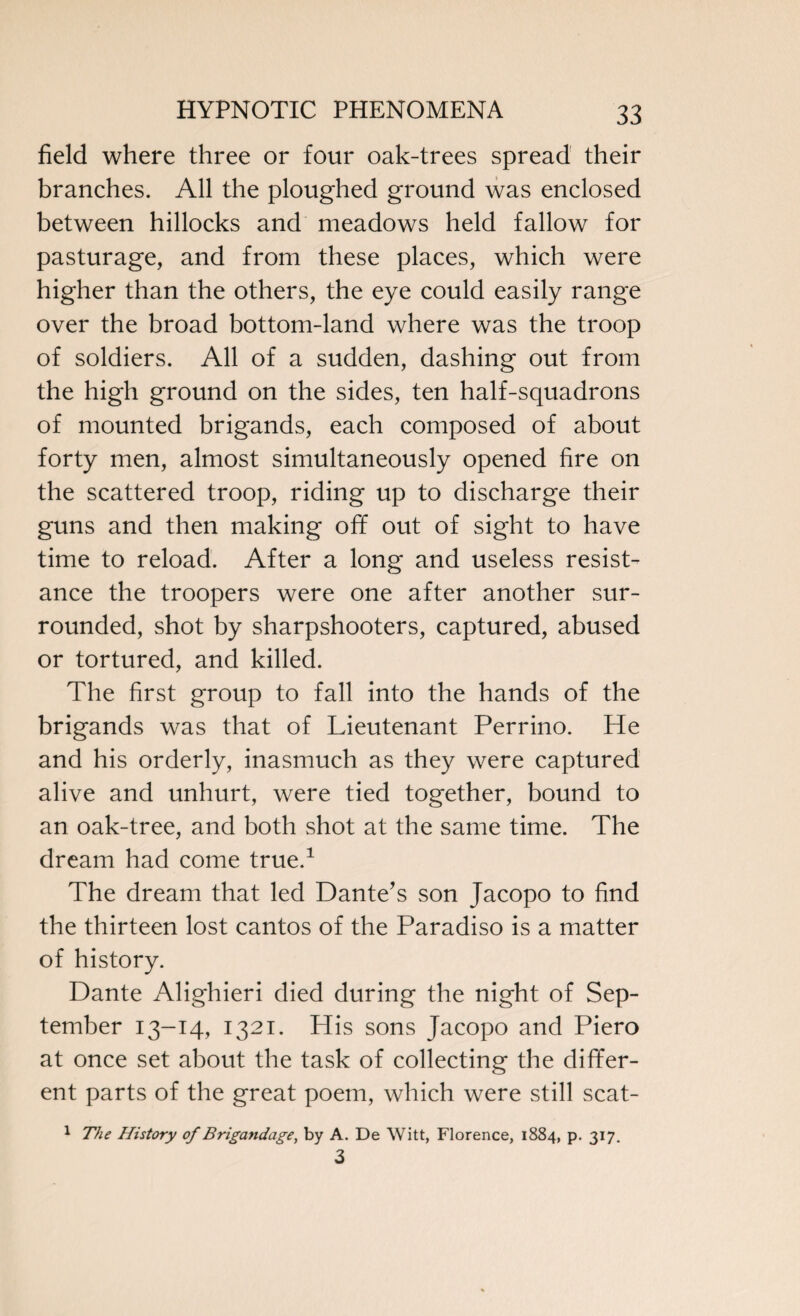 field where three or four oak-trees spread their branches. All the ploughed ground was enclosed between hillocks and meadows held fallow for pasturage, and from these places, which were higher than the others, the eye could easily range over the broad bottom-land where was the troop of soldiers. All of a sudden, dashing out from the high ground on the sides, ten half-squadrons of mounted brigands, each composed of about forty men, almost simultaneously opened fire on the scattered troop, riding up to discharge their guns and then making off out of sight to have time to reload. After a long and useless resist¬ ance the troopers were one after another sur¬ rounded, shot by sharpshooters, captured, abused or tortured, and killed. The first group to fall into the hands of the brigands was that of Lieutenant Perrino. He and his orderly, inasmuch as they were captured alive and unhurt, were tied together, bound to an oak-tree, and both shot at the same time. The dream had come true.1 The dream that led Dante's son Jacopo to find the thirteen lost cantos of the Paradiso is a matter of history. Dante Alighieri died during the night of Sep¬ tember 13-14, 1321. His sons Jacopo and Piero at once set about the task of collecting the differ¬ ent parts of the great poem, which were still scat- 1 The History of Brigandage, by A. De Witt, Florence, 1884, p. 317. 3