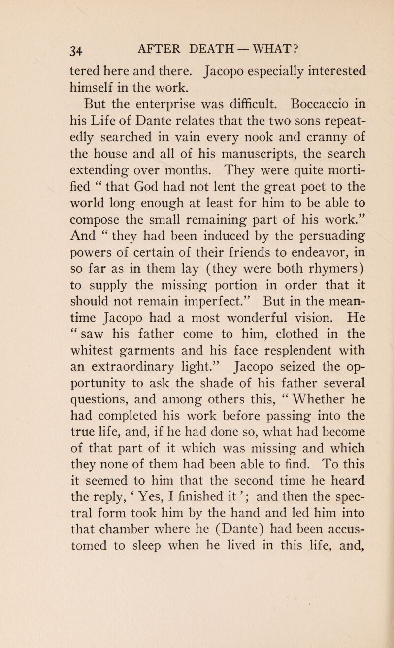 tered here and there. Jacopo especially interested himself in the work. But the enterprise was difficult. Boccaccio in his Life of Dante relates that the two sons repeat¬ edly searched in vain every nook and cranny of the house and all of his manuscripts, the search extending over months. They were quite morti¬ fied “ that God had not lent the great poet to the world long enough at least for him to be able to compose the small remaining part of his work.” And “ they had been induced by the persuading powers of certain of their friends to endeavor, in so far as in them lay (they were both rhymers) to supply the missing portion in order that it should not remain imperfect.” But in the mean¬ time Jacopo had a most wonderful vision. He “ saw his father come to him, clothed in the whitest garments and his face resplendent with an extraordinary light.” Jacopo seized the op¬ portunity to ask the shade of his father several questions, and among others this, “ Whether he had completed his work before passing into the true life, and, if he had done so, what had become of that part of it which was missing and which they none of them had been able to find. To this it seemed to him that the second time he heard the reply, ‘Yes, I finished it and then the spec¬ tral form took him by the hand and led him into that chamber where he (Dante) had been accus¬ tomed to sleep when he lived in this life, and.