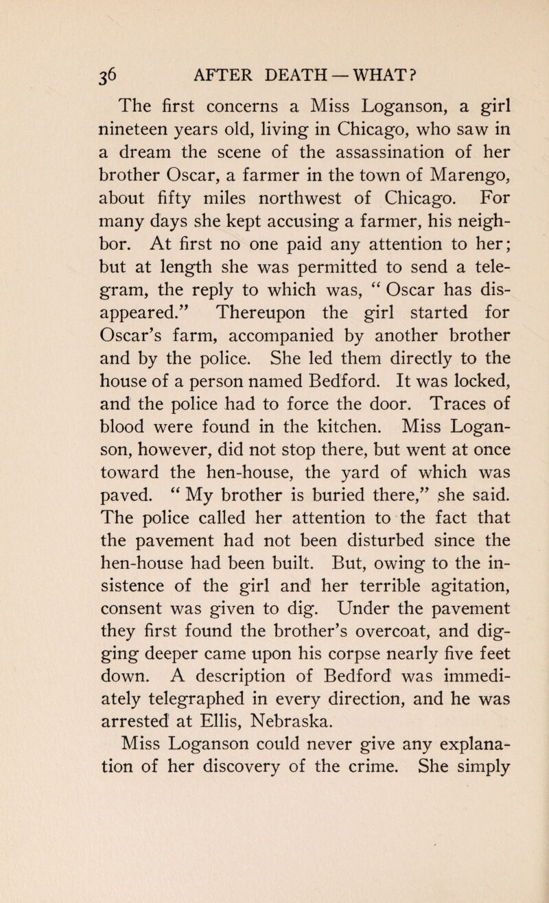 The first concerns a Miss Loganson, a girl nineteen years old, living in Chicago, who saw in a dream the scene of the assassination of her brother Oscar, a farmer in the town of Marengo, about fifty miles northwest of Chicago. For many days she kept accusing a farmer, his neigh¬ bor. At first no one paid any attention to her; but at length she was permitted to send a tele¬ gram, the reply to which was, “ Oscar has dis¬ appeared.” Thereupon the girl started for Oscar’s farm, accompanied by another brother and by the police. She led them directly to the house of a person named Bedford. It was locked, and the police had to force the door. Traces of blood were found in the kitchen. Miss Logan¬ son, however, did not stop there, but went at once toward the hen-house, the yard of which was paved. “ My brother is buried there,” she said. The police called her attention to the fact that the pavement had not been disturbed since the hen-house had been built. But, owing to the in¬ sistence of the girl and her terrible agitation, consent was given to dig. Under the pavement they first found the brother’s overcoat, and dig¬ ging deeper came upon his corpse nearly five feet down. A description of Bedford was immedi¬ ately telegraphed in every direction, and he was arrested at Ellis, Nebraska. Miss Loganson could never give any explana¬ tion of her discovery of the crime. She simply