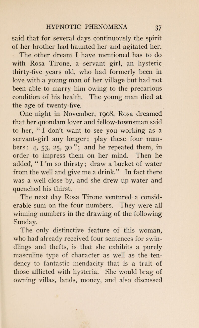 said that for several days continuously the spirit of her brother had haunted her and agitated her. The other dream I have mentioned has to do with Rosa Tirone, a servant girl, an hysteric thirty-five years old, who had formerly been in love with a young man of her village but had not been able to marry him owing to the precarious condition of his health. The young man died at the age of twenty-five. One night in November, 1908, Rosa dreamed that her quondam lover and fellow-townsman said to her, “ I don't want to see you working as a servant-girl any longer; play these four num¬ bers: 4, 53, 25, 30; and he repeated them, in order to impress them on her mind. Then he added, “ I’m so thirsty; draw a bucket of water from the well and give me a drink. In fact there was a well close by, and she drew up water and quenched his thirst. The next day Rosa Tirone ventured a consid¬ erable sum on the four numbers. They were all winning numbers in the drawing of the following Sunday. The only distinctive feature of this woman, who had already received four sentences for swin- dlings and thefts, is that she exhibits a purely masculine type of character as well as the ten¬ dency to fantastic mendacity that is a trait of those afflicted with hysteria. She would brag of owning villas, lands, money, and also discussed