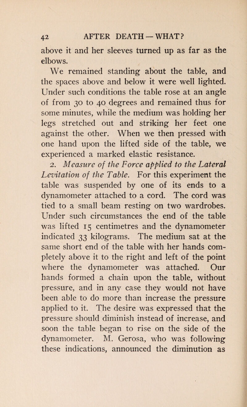 above it and her sleeves turned up as far as the elbows. We remained standing about the table, and the spaces above and below it were well lighted. Under such conditions the table rose at an angle of from 30 to 40 degrees and remained thus for some minutes, while the medium was holding her legs stretched out and striking her feet one against the other. When we then pressed with one hand upon the lifted side of the table, we experienced a marked elastic resistance. 2. Measure of the Force applied to the Lateral Levitation of the Table. For this experiment the table was suspended by one of its ends to a dynamometer attached to a cord. The cord was tied to a small beam resting on two wardrobes. Under such circumstances the end of the table was lifted 15 centimetres and the dynamometer indicated 33 kilograms. The medium sat at the same short end of the table with her hands com¬ pletely above it to the right and left of the point where the dynamometer was attached. Our hands formed a chain upon the table, without pressure, and in any case they would not have been able to do more than increase the pressure applied to it. The desire was expressed that the pressure should diminish instead of increase, and soon the table began to rise on the side of the dynamometer. M. Gerosa, who was following these indications, announced the diminution as
