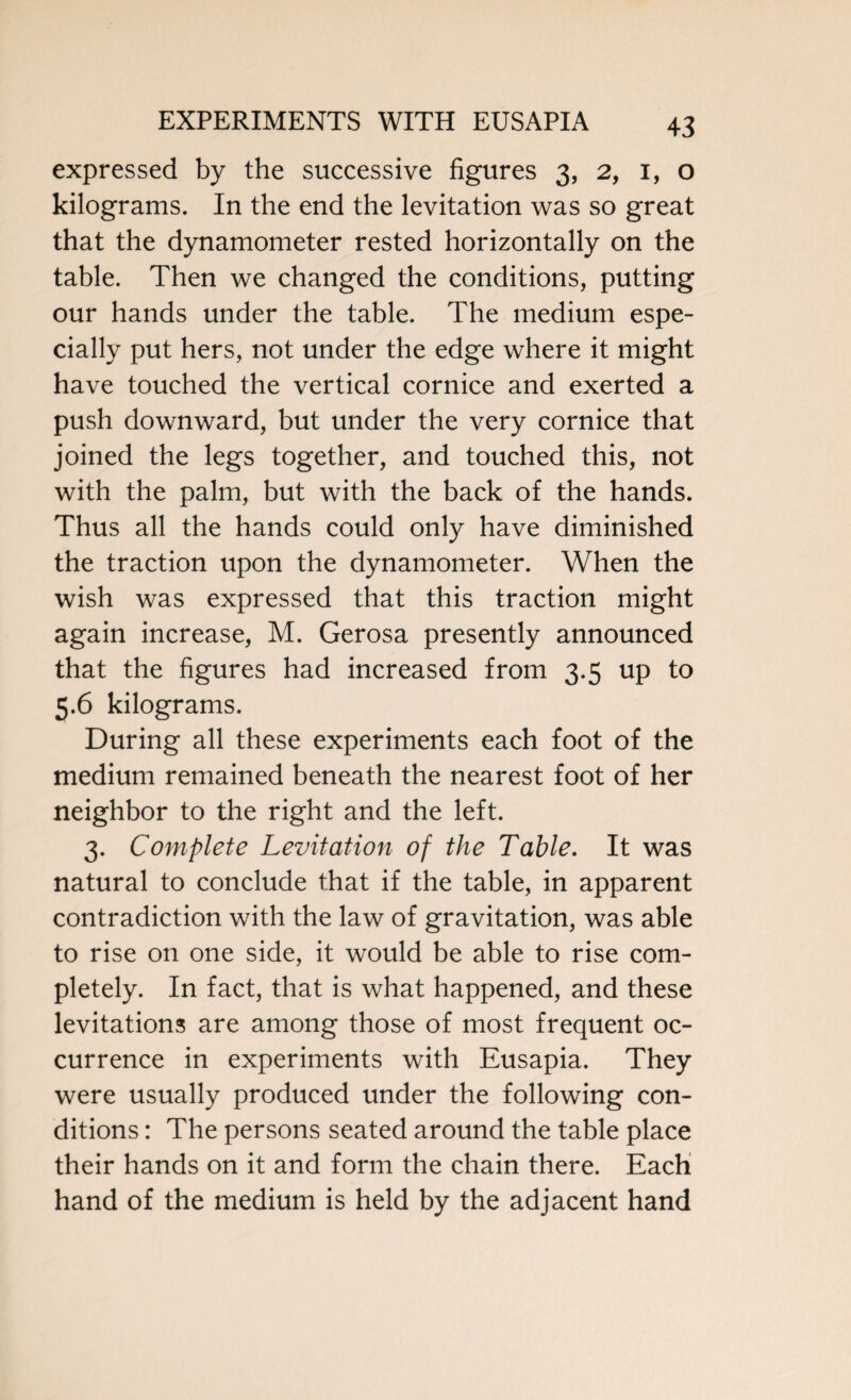 expressed by the successive figures 3, 2, 1, o kilograms. In the end the levitation was so great that the dynamometer rested horizontally on the table. Then we changed the conditions, putting our hands under the table. The medium espe¬ cially put hers, not under the edge where it might have touched the vertical cornice and exerted a push downward, but under the very cornice that joined the legs together, and touched this, not with the palm, but with the back of the hands. Thus all the hands could only have diminished the traction upon the dynamometer. When the wish was expressed that this traction might again increase, M. Gerosa presently announced that the figures had increased from 3.5 up to 5.6 kilograms. During all these experiments each foot of the medium remained beneath the nearest foot of her neighbor to the right and the left. 3. Complete Levitation of the Table. It was natural to conclude that if the table, in apparent contradiction with the law of gravitation, was able to rise on one side, it would be able to rise com¬ pletely. In fact, that is what happened, and these levitations are among those of most frequent oc¬ currence in experiments with Eusapia. They were usually produced under the following con¬ ditions : The persons seated around the table place their hands on it and form the chain there. Each hand of the medium is held by the adjacent hand