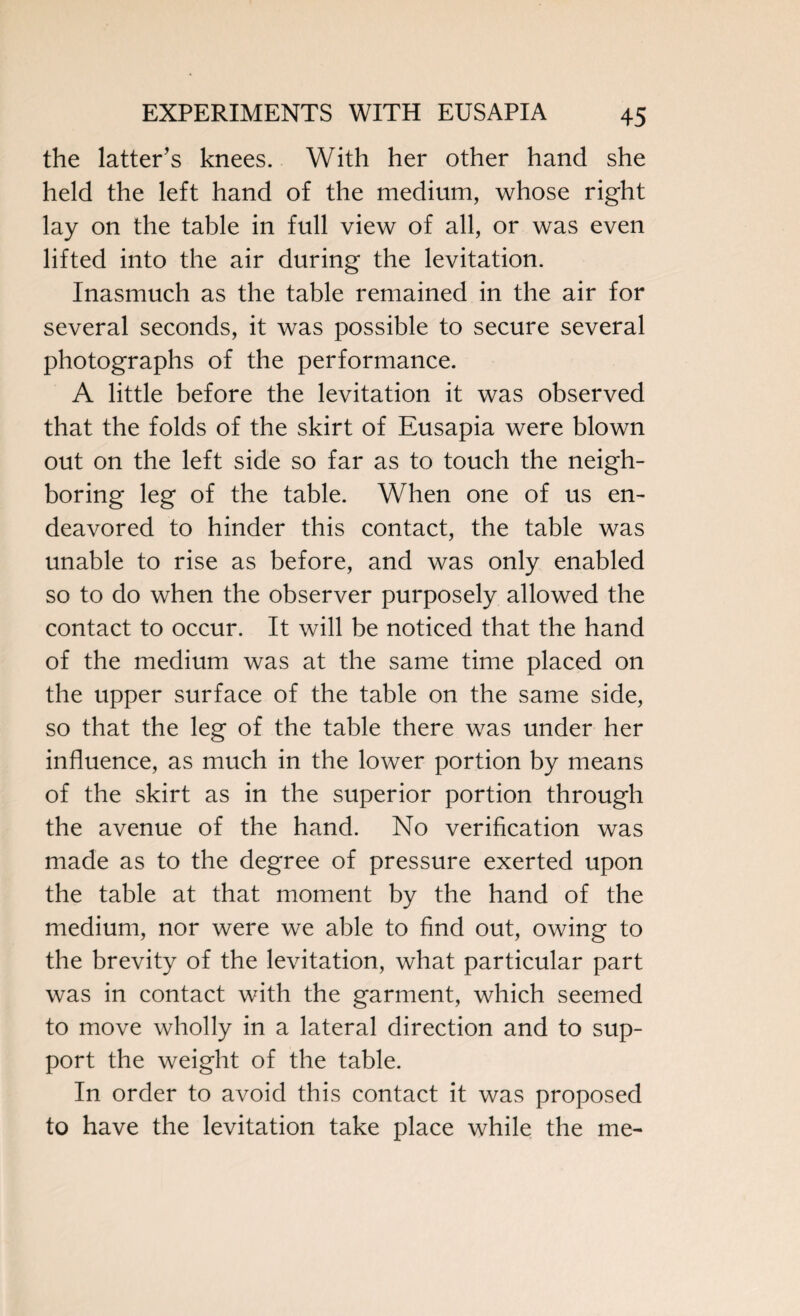 the latter's knees. With her other hand she held the left hand of the medium, whose right lay on the table in full view of all, or was even lifted into the air during the levitation. Inasmuch as the table remained in the air for several seconds, it was possible to secure several photographs of the performance. A little before the levitation it was observed that the folds of the skirt of Eusapia were blown out on the left side so far as to touch the neigh¬ boring leg of the table. When one of us en¬ deavored to hinder this contact, the table was unable to rise as before, and was only enabled so to do when the observer purposely allowed the contact to occur. It will be noticed that the hand of the medium was at the same time placed on the upper surface of the table on the same side, so that the leg of the table there was under her influence, as much in the lower portion by means of the skirt as in the superior portion through the avenue of the hand. No verification was made as to the degree of pressure exerted upon the table at that moment by the hand of the medium, nor were we able to find out, owing to the brevity of the levitation, what particular part was in contact with the garment, which seemed to move wholly in a lateral direction and to sup¬ port the weight of the table. In order to avoid this contact it was proposed to have the levitation take place while the me-