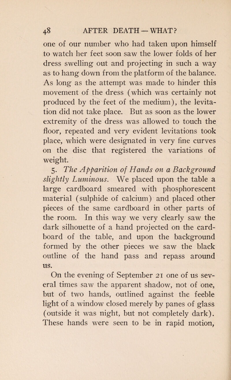 one of our number who had taken upon himself to watch her feet soon saw the lower folds of her dress swelling out and projecting in such a way as to hang down from the platform of the balance. As long as the attempt was made to hinder this movement of the dress (which was certainly not produced by the feet of the medium), the levita¬ tion did not take place. But as soon as the lower extremity of the dress was allowed to touch the floor, repeated and very evident levitations took place, which were designated in very fine curves on the disc that registered the variations of weight. 5. The Apparition of Hands on a Background slightly Luminous. We placed upon the table a large cardboard smeared with phosphorescent material (sulphide of calcium) and placed other pieces of the same cardboard in other parts of the room. In this way we very clearly saw the dark silhouette of a hand projected on the card¬ board of the table, and upon the background formed by the other pieces we saw the black outline of the hand pass and repass around us. On the evening of September 21 one of us sev¬ eral times saw the apparent shadow, not of one, but of two hands, outlined against the feeble light of a window closed merely by panes of glass (outside it was night, but not completely dark). These hands were seen to be in rapid motion,