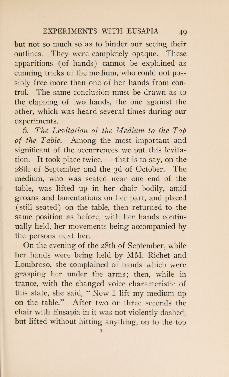 but not so much so as to hinder our seeing their outlines. They were completely opaque. These apparitions (of hands) cannot be explained as cunning tricks of the medium, who could not pos¬ sibly free more than one of her hands from con¬ trol. The same conclusion must be drawn as to the clapping of two hands, the one against the other, which was heard several times during our experiments. 6. The Levitation of the Medium to the Top of the Table. Among the most important and significant of the occurrences we put this levita¬ tion. It took place twice, — that is to say, on the 28th of September and the 3d of October. The medium, who was seated near one end of the table, was lifted up in her chair bodily, amid groans and lamentations on her part, and placed (still seated) on the table, then returned to the same position as before, with her hands contin¬ ually held, her movements being accompanied by the persons next her. On the evening of the 28th of September, while her hands were being held by MM. Richet and Lombroso, she complained of hands which were grasping her under the arms; then, while in trance, with the changed voice characteristic of this state, she said, “ Now I lift my medium up on the table.1’ After two or three seconds the chair with Eusapia in it was not violently dashed, but lifted without hitting anything, on to the top 4