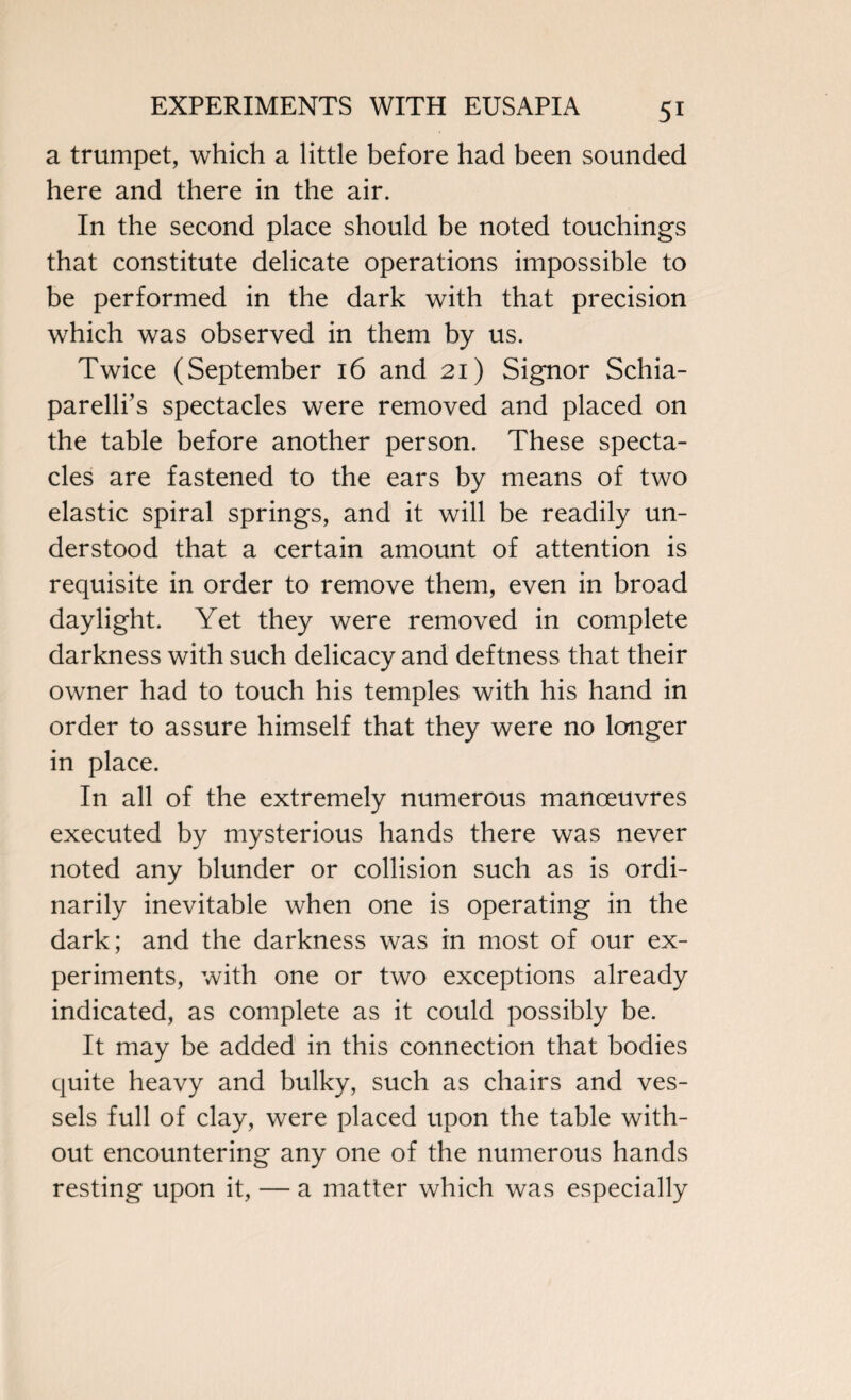 a trumpet, which a little before had been sounded here and there in the air. In the second place should be noted touchings that constitute delicate operations impossible to be performed in the dark with that precision which was observed in them by us. Twice (September 16 and 21) Signor Schia¬ parelli’s spectacles were removed and placed on the table before another person. These specta¬ cles are fastened to the ears by means of two elastic spiral springs, and it will be readily un¬ derstood that a certain amount of attention is requisite in order to remove them, even in broad daylight. Yet they were removed in complete darkness with such delicacy and deftness that their owner had to touch his temples with his hand in order to assure himself that they were no longer in place. In all of the extremely numerous manoeuvres executed by mysterious hands there was never noted any blunder or collision such as is ordi¬ narily inevitable when one is operating in the dark; and the darkness was in most of our ex¬ periments, with one or two exceptions already indicated, as complete as it could possibly be. It may be added in this connection that bodies quite heavy and bulky, such as chairs and ves¬ sels full of clay, were placed upon the table with¬ out encountering any one of the numerous hands resting upon it, — a matter which was especially