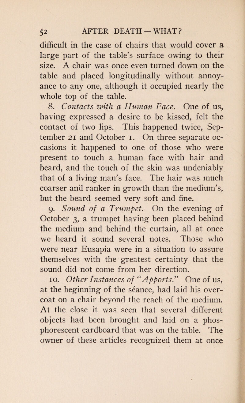 difficult in the case of chairs that would cover a large part of the table's surface owing to their size. A chair was once even turned down on the table and placed longitudinally without annoy¬ ance to any one, although it occupied nearly the whole top of the table. 8. Contacts with a Human Face. One of us, having expressed a desire to be kissed, felt the contact of two lips. This happened twice, Sep¬ tember 21 and October i. On three separate oc¬ casions it happened to one of those who were present to touch a human face with hair and beard, and the touch of the skin was undeniably that of a living man’s face. The hair was much coarser and ranker in growth than the medium’s, but the beard seemed very soft and fine. 9. Sound of a Trumpet. On the evening of October 3, a trumpet having been placed behind the medium and behind the curtain, all at once we heard it sound several notes. Those who were near Eusapia were in a situation to assure themselves with the greatest certainty that the sound did not come from her direction. 10. Other Instances of “ Apports.” One of us, at the beginning of the seance, had laid his over¬ coat on a chair beyond the reach of the medium. At the close it was seen that several different objects had been brought and laid on a phos¬ phorescent cardboard that was on the table. The owner of these articles recognized them at once