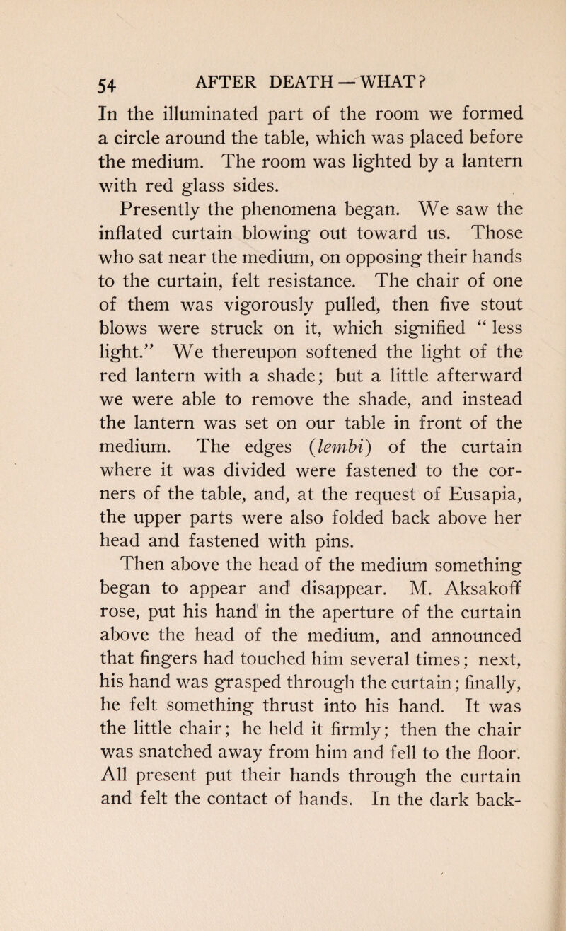 In the illuminated part of the room we formed a circle around the table, which was placed before the medium. The room was lighted by a lantern with red glass sides. Presently the phenomena began. We saw the inflated curtain blowing out toward us. Those who sat near the medium, on opposing their hands to the curtain, felt resistance. The chair of one of them was vigorously pulled, then five stout blows were struck on it, which signified “ less light.” We thereupon softened the light of the red lantern with a shade; but a little afterward we were able to remove the shade, and instead the lantern was set on our table in front of the medium. The edges (lembi) of the curtain where it was divided were fastened to the cor¬ ners of the table, and, at the request of Eusapia, the upper parts were also folded back above her head and fastened with pins. Then above the head of the medium something began to appear and disappear. M. Aksakoff rose, put his hand in the aperture of the curtain above the head of the medium, and announced that fingers had touched him several times; next, his hand was grasped through the curtain; finally, he felt something thrust into his hand. It was the little chair; he held it firmly; then the chair was snatched away from him and fell to the floor. All present put their hands through the curtain and felt the contact of hands. In the dark back-