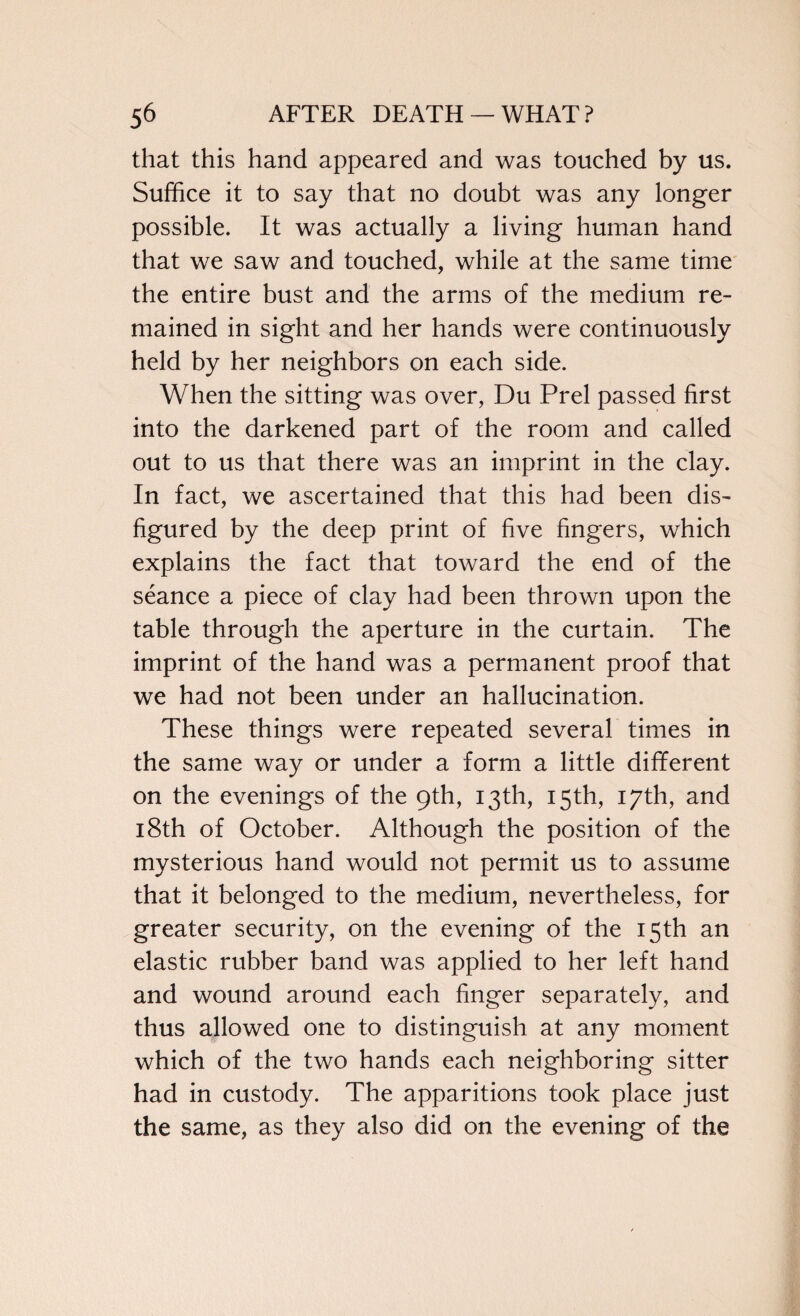 that this hand appeared and was touched by us. Suffice it to say that no doubt was any longer possible. It was actually a living human hand that we saw and touched, while at the same time the entire bust and the arms of the medium re¬ mained in sight and her hands were continuously held by her neighbors on each side. When the sitting was over, Du Prel passed first into the darkened part of the room and called out to us that there was an imprint in the clay. In fact, we ascertained that this had been dis¬ figured by the deep print of five fingers, which explains the fact that toward the end of the seance a piece of clay had been thrown upon the table through the aperture in the curtain. The imprint of the hand was a permanent proof that we had not been under an hallucination. These things were repeated several times in the same way or under a form a little different on the evenings of the 9th, 13th, 15th, 17th, and 18th of October. Although the position of the mysterious hand would not permit us to assume that it belonged to the medium, nevertheless, for greater security, on the evening of the 15th an elastic rubber band was applied to her left hand and wound around each finger separately, and thus allowed one to distinguish at any moment which of the two hands each neighboring sitter had in custody. The apparitions took place just the same, as they also did on the evening of the