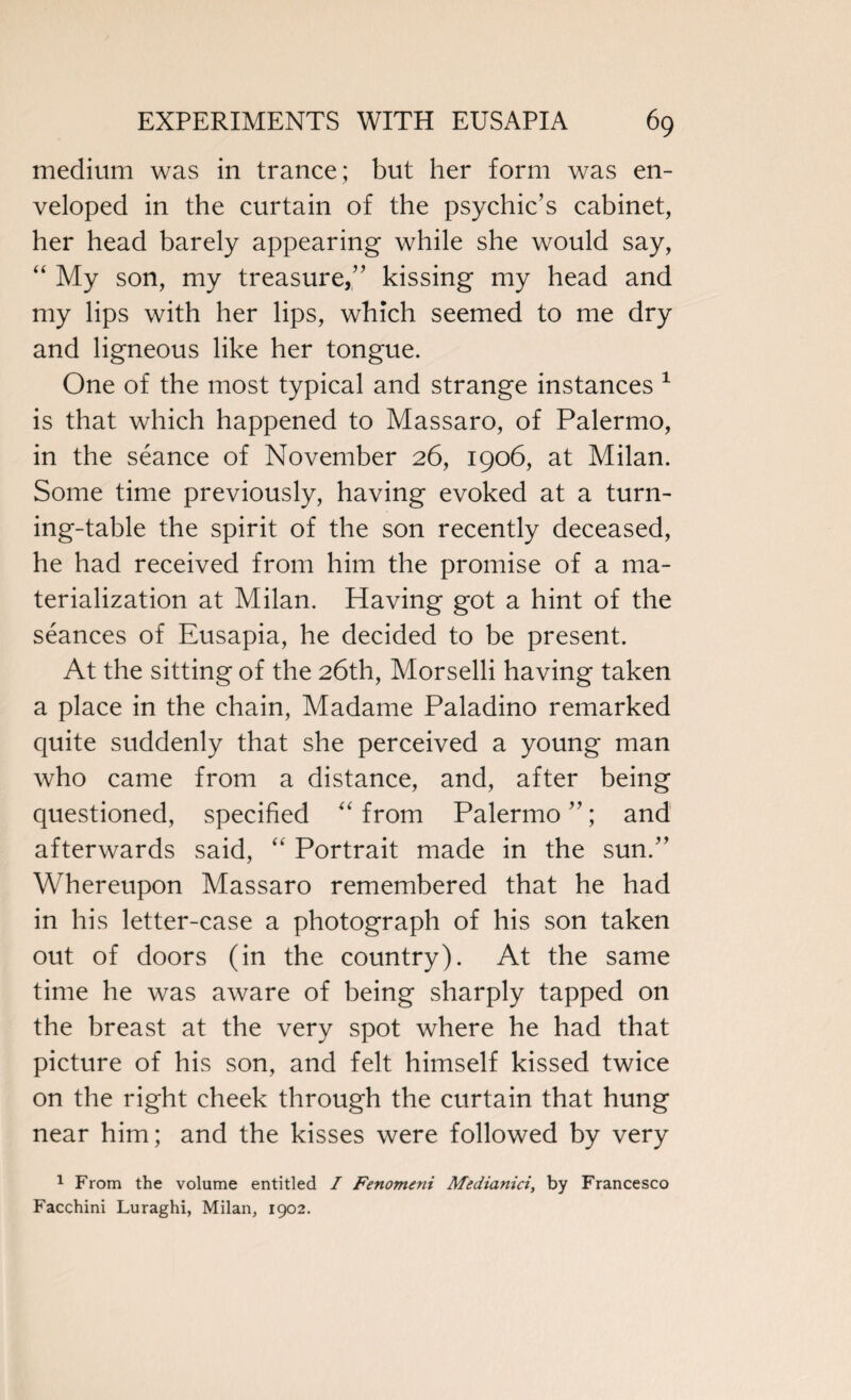 medium was in trance; but her form was en¬ veloped in the curtain of the psychic’s cabinet, her head barely appearing while she would say, “ My son, my treasure,” kissing my head and my lips with her lips, which seemed to me dry and ligneous like her tongue. One of the most typical and strange instances 1 is that which happened to Massaro, of Palermo, in the seance of November 26, 1906, at Milan. Some time previously, having evoked at a turn¬ ing-table the spirit of the son recently deceased, he had received from him the promise of a ma¬ terialization at Milan. Having got a hint of the seances of Eusapia, he decided to be present. At the sitting of the 26th, Morselli having taken a place in the chain, Madame Paladino remarked quite suddenly that she perceived a young man who came from a distance, and, after being questioned, specified “ from Palermo ”; and afterwards said, “ Portrait made in the sun.” Whereupon Massaro remembered that he had in his letter-case a photograph of his son taken out of doors (in the country). At the same time he was aware of being sharply tapped on the breast at the very spot where he had that picture of his son, and felt himself kissed twice on the right cheek through the curtain that hung near him; and the kisses were followed by very 1 From the volume entitled I Fenomeni Medianici, by Francesco Facchini Luraghi, Milan, 1902.