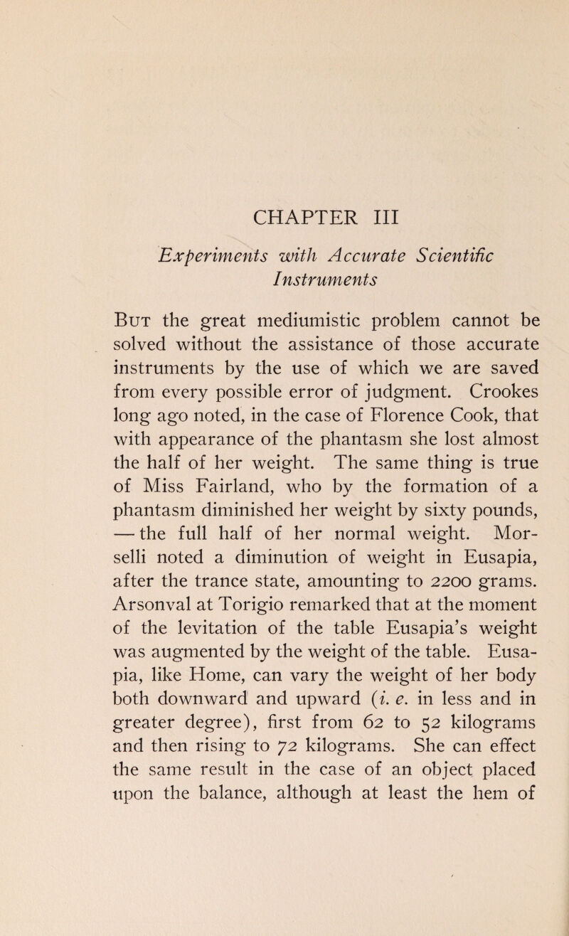 CHAPTER III Experiments with Accurate Scientific Instruments But the great mediumistic problem cannot be solved without the assistance of those accurate instruments by the use of which we are saved from every possible error of judgment. Crookes long ago noted, in the case of Florence Cook, that with appearance of the phantasm she lost almost the half of her weight. The same thing is true of Miss Fairland, who by the formation of a phantasm diminished her weight by sixty pounds, — the full half of her normal weight. Mor- selli noted a diminution of weight in Eusapia, after the trance state, amounting to 2200 grams. Arsonval at Torigio remarked that at the moment of the levitation of the table Eusapia’s weight was augmented by the weight of the table. Eusa¬ pia, like Home, can vary the weight of her body both downward and upward (i. e. in less and in greater degree), first from 62 to 52 kilograms and then rising to 72 kilograms. She can effect the same result in the case of an object placed upon the balance, although at least the hem of