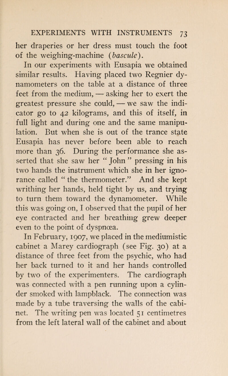 her draperies or her dress must touch the foot of the weighing-machine {bascule). In our experiments with Eusapia we obtained similar results. Having placed two Regnier dy¬ namometers on the table at a distance of three feet from the medium, — asking her to exert the greatest pressure she could, — we saw the indi¬ cator go to 42 kilograms, and this of itself, in full light and during one and the same manipu¬ lation. But when she is out of the trance state Eusapia has never before been able to reach more than 36. During the performance she as¬ serted that she saw her “ John ” pressing in his two hands the instrument which she in her igno¬ rance called “ the thermometer/' And she kept writhing her hands, held tight by us, and trying to turn them toward the dynamometer. While this was going on, I observed that the pupil of her eye contracted and her breathing grew deeper even to the point of dyspnoea. In February, 1907, we placed in the mediumistic cabinet a Marey cardiograph (see Fig. 30) at a distance of three feet from the psychic, who had her back turned to it and her hands controlled by two of the experimenters. The cardiograph was connected with a pen running upon a cylin¬ der smoked with lampblack. The connection was made by a tube traversing the walls of the cabi¬ net. The writing pen was located 51 centimetres from the left lateral wall of the cabinet and about