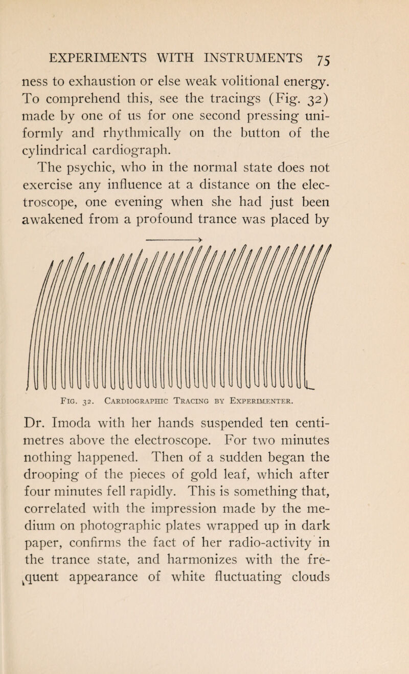 ness to exhaustion or else weak volitional energy. To comprehend this, see the tracings (Fig. 32) made by one of us for one second pressing uni¬ formly and rhythmically on the button of the cylindrical cardiograph. The psychic, who in the normal state does not exercise any influence at a distance on the elec¬ troscope, one evening when she had just been awakened from a profound trance was placed by Fig. 32. Cardiographic Tracing by Experimenter. Dr. Imoda with her hands suspended ten centi¬ metres above the electroscope. For two minutes nothing happened. Then of a sudden began the drooping of the pieces of gold leaf, which after four minutes fell rapidly. This is something that, correlated with the impression made by the me¬ dium on photographic plates wrapped up in dark paper, confirms the fact of her radio-activity in the trance state, and harmonizes with the fre¬ quent appearance of white fluctuating clouds