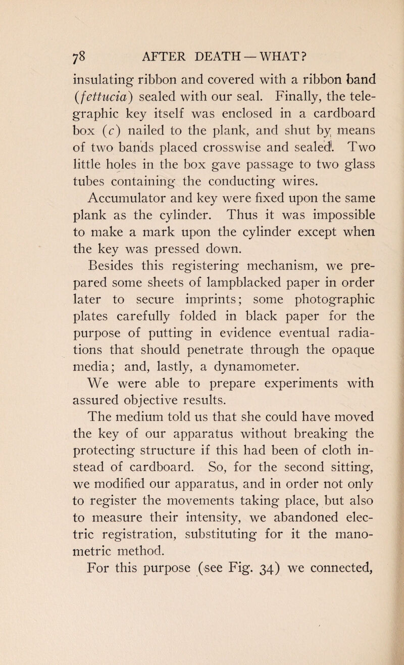 insulating ribbon and covered with a ribbon band (fettucia) sealed with our seal. Finally, the tele¬ graphic key itself was enclosed in a cardboard box (c) nailed to the plank, and shut by means of two bands placed crosswise and sealed. Two little holes in the box gave passage to two glass tubes containing the conducting wires. Accumulator and key were fixed upon the same plank as the cylinder. Thus it was impossible to make a mark upon the cylinder except when the key was pressed down. Besides this registering mechanism, we pre¬ pared some sheets of lampblacked paper in order later to secure imprints; some photographic plates carefully folded in black paper for the purpose of putting in evidence eventual radia¬ tions that should penetrate through the opaque media; and, lastly, a dynamometer. We were able to prepare experiments with assured objective results. The medium told us that she could have moved the key of our apparatus without breaking the protecting structure if this had been of cloth in¬ stead of cardboard. So, for the second sitting, we modified our apparatus, and in order not only to register the movements taking place, but also to measure their intensity, we abandoned elec¬ tric registration, substituting for it the mano- metric method. For this purpose (see Fig. 34) we connected,