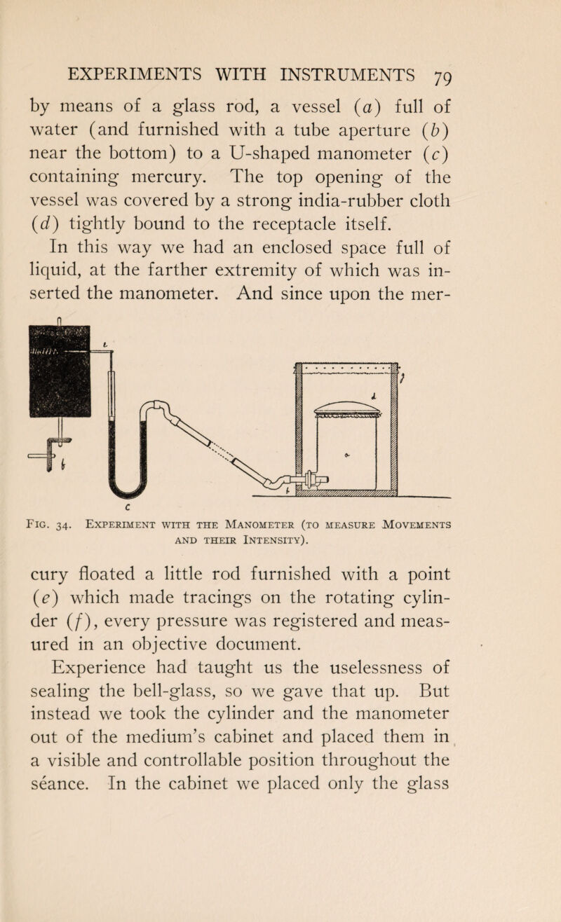 by means of a glass rod, a vessel (a) full of water (and furnished with a tube aperture (b) near the bottom) to a U-shaped manometer (c) containing mercury. The top opening of the vessel was covered by a strong india-rubber cloth (d) tightly bound to the receptacle itself. In this way we had an enclosed space full of liquid, at the farther extremity of which was in¬ serted the manometer. And since upon the mer- c Fig. 34. Experiment with the Manometer (to measure Movements AND THEIR INTENSITY). cury floated a little rod furnished with a point (e) which made tracings on the rotating cylin¬ der (/), every pressure was registered and meas¬ ured in an objective document. Experience had taught us the uselessness of sealing the bell-glass, so we gave that up. But instead we took the cylinder and the manometer out of the medium’s cabinet and placed them in a visible and controllable position throughout the seance. In the cabinet we placed only the glass