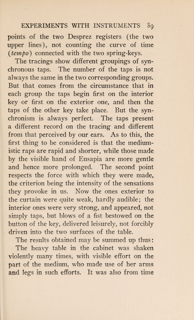 points of the two Desprez registers (the two upper lines), not counting the curve of time (tempo) connected with the two spring-keys. The tracings show different groupings of syn¬ chronous taps. The number of the taps is not always the same in the two corresponding groups. But that comes from the circumstance that in each group the taps begin first on the interior key or first on the exterior one, and then the taps of the other key take place. But the syn¬ chronism is always perfect. The taps present a different record on the tracing and different from that perceived by our ears. As to this, the first thing to be considered is that the medium- istic raps are rapid and shorter, while those made by the visible hand of Eusapia are more gentle and hence more prolonged. The second point respects the force with which they were made, the criterion being the intensity of the sensations they provoke in us. Now the ones exterior to the curtain were quite weak, hardly audible; the interior ones were very strong, and appeared, not simply taps, but blows of a fist bestowed on the button of the key, delivered leisurely, not forcibly driven into the two surfaces of the table. The results obtained may be summed up thus: The heavy table in the cabinet was shaken violently many times, with visible effort on the part of the medium, who made use of her arms and legs in such efforts. It was also from time