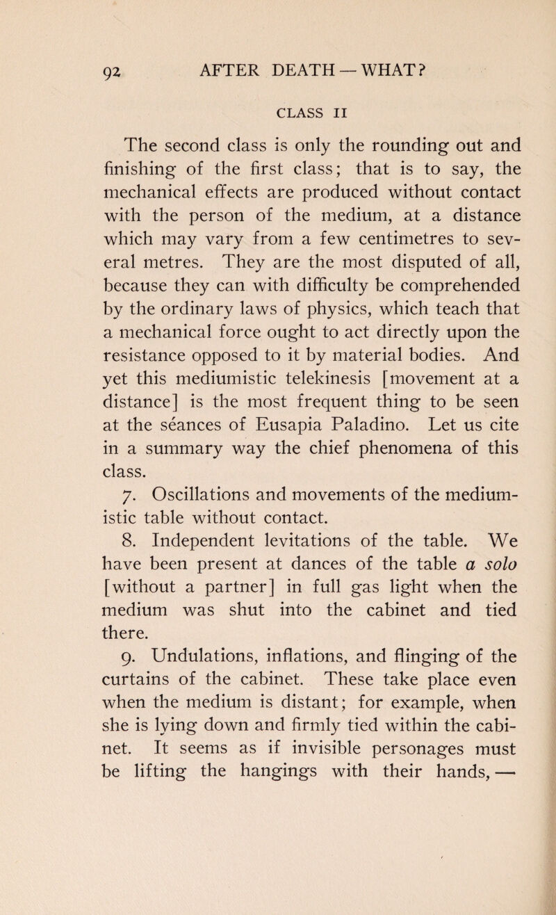 CLASS II The second class is only the rounding out and finishing of the first class; that is to say, the mechanical effects are produced without contact with the person of the medium, at a distance which may vary from a few centimetres to sev¬ eral metres. They are the most disputed of all, because they can with difficulty be comprehended by the ordinary laws of physics, which teach that a mechanical force ought to act directly upon the resistance opposed to it by material bodies. And yet this mediumistic telekinesis [movement at a distance] is the most frequent thing to be seen at the seances of Eusapia Paladino. Let us cite in a summary way the chief phenomena of this class. 7. Oscillations and movements of the medium¬ istic table without contact. 8. Independent levitations of the table. We have been present at dances of the table a solo [without a partner] in full gas light when the medium was shut into the cabinet and tied there. 9. Undulations, inflations, and flinging of the curtains of the cabinet. These take place even when the medium is distant; for example, when she is lying down and firmly tied within the cabi¬ net. It seems as if invisible personages must be lifting the hangings with their hands, —