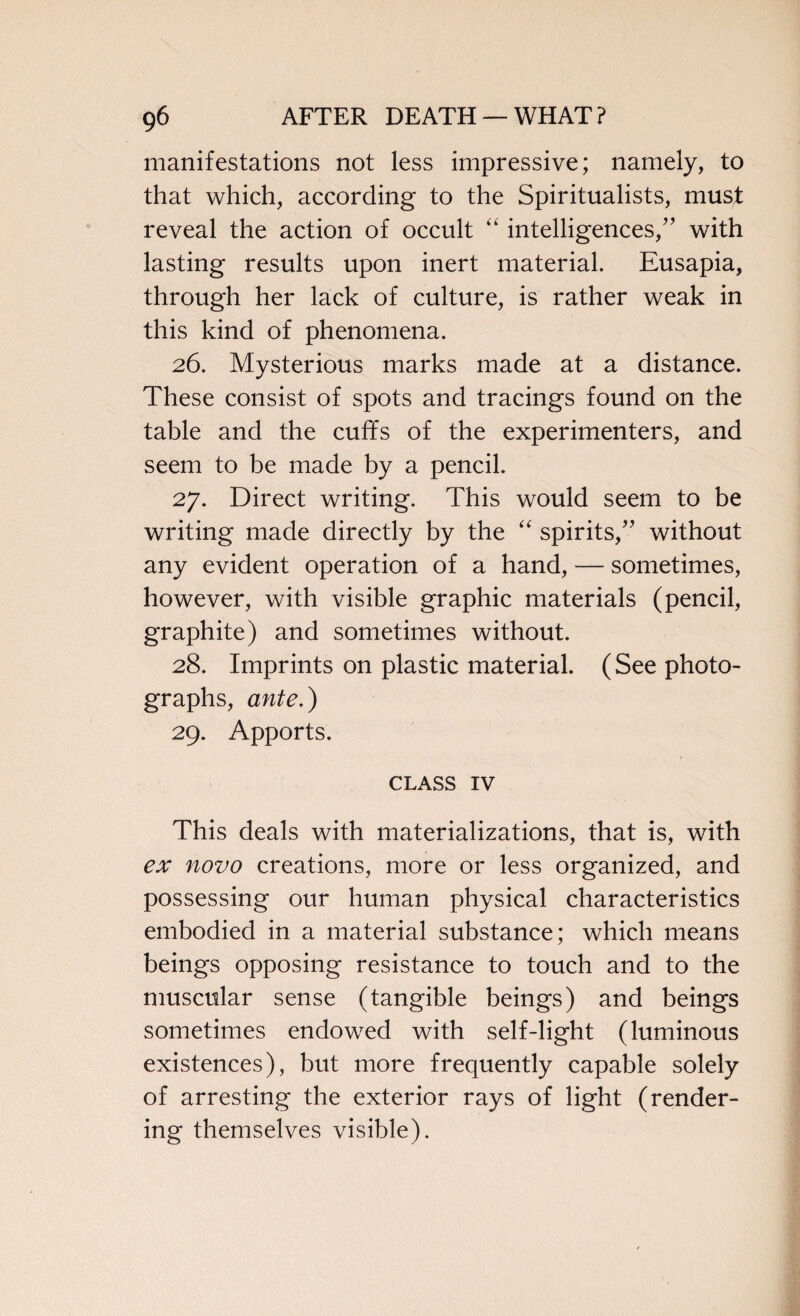 manifestations not less impressive; namely, to that which, according to the Spiritualists, must reveal the action of occult “ intelligences,” with lasting results upon inert material. Eusapia, through her lack of culture, is rather weak in this kind of phenomena. 26. Mysterious marks made at a distance. These consist of spots and tracings found on the table and the cuffs of the experimenters, and seem to be made by a pencil. 27. Direct writing. This would seem to be writing made directly by the “ spirits,” without any evident operation of a hand, — sometimes, however, with visible graphic materials (pencil, graphite) and sometimes without. 28. Imprints on plastic material. (See photo¬ graphs, ante.) 29. Apports. CLASS iv This deals with materializations, that is, with ex novo creations, more or less organized, and possessing our human physical characteristics embodied in a material substance; which means beings opposing resistance to touch and to the muscular sense (tangible beings) and beings sometimes endowed with self-light (luminous existences), but more frequently capable solely of arresting the exterior rays of light (render¬ ing themselves visible).