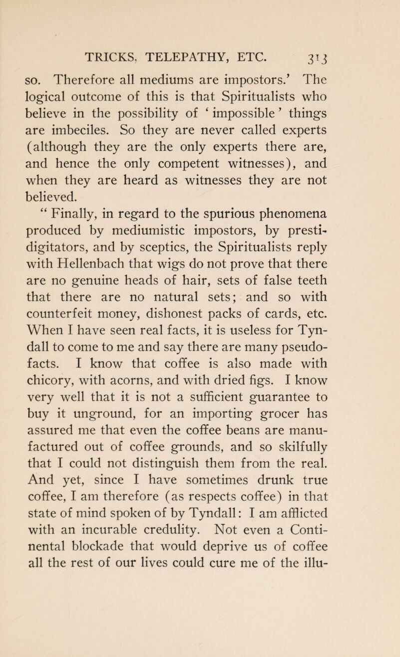 so. Therefore all mediums are impostors/ The logical outcome of this is that Spiritualists who believe in the possibility of ‘ impossible ’ things are imbeciles. So they are never called experts (although they are the only experts there are, and hence the only competent witnesses), and when they are heard as witnesses they are not believed. “ Finally, in regard to the spurious phenomena produced by mediumistic impostors, by presti¬ digitators, and by sceptics, the Spiritualists reply with Hellenbach that wigs do not prove that there are no genuine heads of hair, sets of false teeth that there are no natural sets; and so with counterfeit money, dishonest packs of cards, etc. When I have seen real facts, it is useless for Tyn¬ dall to come to me and say there are many pseudo¬ facts. I know that coffee is also made with chicory, with acorns, and with dried figs. I know very well that it is not a sufficient guarantee to buy it unground, for an importing grocer has assured me that even the coffee beans are manu¬ factured out of coffee grounds, and so skilfully that I could not distinguish them from the real. And yet, since I have sometimes drunk true coffee, I am therefore (as respects coffee) in that state of mind spoken of by Tyndall: I am afflicted with an incurable credulity. Not even a Conti¬ nental blockade that would deprive us of coffee all the rest of our lives could cure me of the illu-