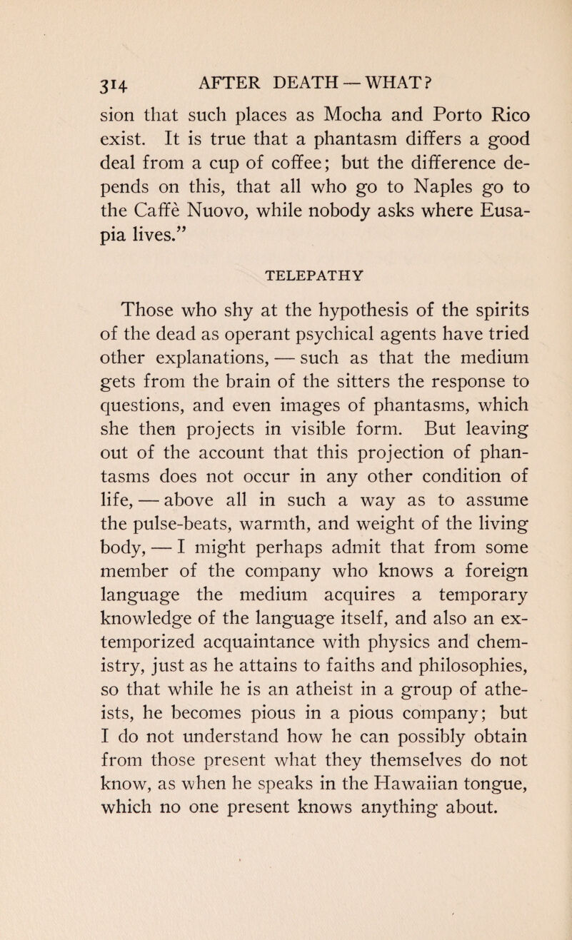 3H sion that such places as Mocha and Porto Rico exist. It is true that a phantasm differs a good deal from a cup of coffee; but the difference de¬ pends on this, that all who go to Naples go to the Caffe Nuovo, while nobody asks where Eusa- pia lives.” TELEPATHY Those who shy at the hypothesis of the spirits of the dead as operant psychical agents have tried other explanations, — such as that the medium gets from the brain of the sitters the response to questions, and even images of phantasms, which she then projects in visible form. But leaving out of the account that this projection of phan¬ tasms does not occur in any other condition of life, — above all in such a way as to assume the pulse-beats, warmth, and weight of the living body, — I might perhaps admit that from some member of the company who knows a foreign language the medium acquires a temporary knowledge of the language itself, and also an ex¬ temporized acquaintance with physics and chem¬ istry, just as he attains to faiths and philosophies, so that while he is an atheist in a group of athe¬ ists, he becomes pious in a pious company; but I do not understand how he can possibly obtain from those present what they themselves do not know, as when he speaks in the Hawaiian tongue, which no one present knows anything about.