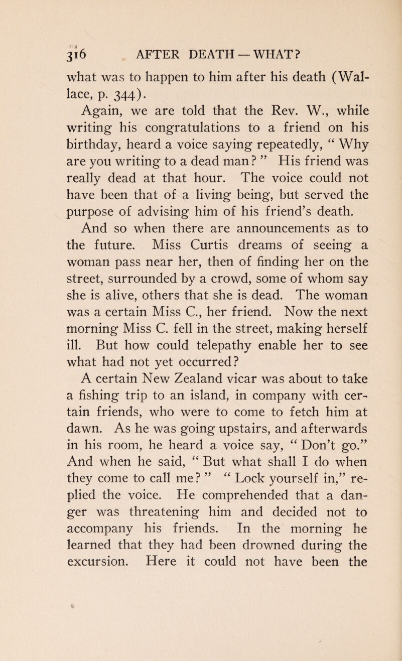 what was to happen to him after his death (Wal¬ lace, p. 344). Again, we are told that the Rev. W., while writing his congratulations to a friend on his birthday, heard a voice saying repeatedly, “ Why are you writing to a dead man ? ” His friend was really dead at that hour. The voice could not have been that of a living being, but served the purpose of advising him of his friend’s death. And so when there are announcements as to the future. Miss Curtis dreams of seeing a woman pass near her, then of finding her on the street, surrounded by a crowd, some of whom say she is alive, others that she is dead. The woman was a certain Miss C., her friend. Now the next morning Miss C. fell in the street, making herself ill. But how could telepathy enable her to see what had not yet occurred? A certain New Zealand vicar was about to take a fishing trip to an island, in company with cer¬ tain friends, who were to come to fetch him at dawn. As he was going upstairs, and afterwards in his room, he heard a voice say, “ Don’t go.” And when he said, “ But what shall I do when they come to call me? ” “ Lock yourself in,” re¬ plied the voice. He comprehended that a dan¬ ger was threatening him and decided not to accompany his friends. In the morning he learned that they had been drowned during the excursion. Here it could not have been the