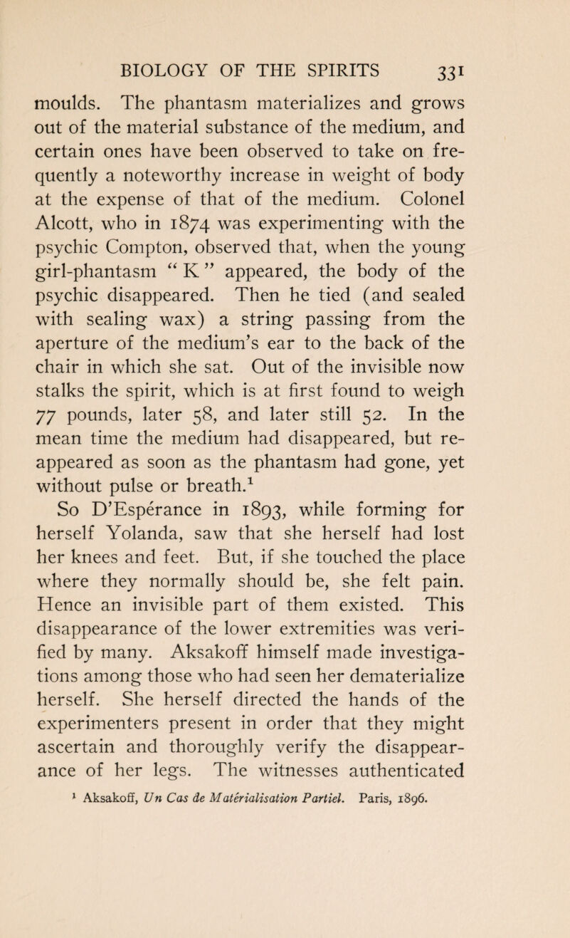 moulds. The phantasm materializes and grows out of the material substance of the medium, and certain ones have been observed to take on fre¬ quently a noteworthy increase in weight of body at the expense of that of the medium. Colonel Alcott, who in 1874 was experimenting with the psychic Compton, observed that, when the young girl-phantasm “ K ” appeared, the body of the psychic disappeared. Then he tied (and sealed with sealing wax) a string passing from the aperture of the medium’s ear to the back of the chair in which she sat. Out of the invisible now stalks the spirit, which is at first found to weigh 77 pounds, later 58, and later still 52. In the mean time the medium had disappeared, but re¬ appeared as soon as the phantasm had gone, yet without pulse or breath.1 So D’Esperance in 1893, while forming for herself Yolanda, saw that she herself had lost her knees and feet. But, if she touched the place where they normally should be, she felt pain. Hence an invisible part of them existed. This disappearance of the lower extremities was veri¬ fied by many. Aksakoff himself made investiga¬ tions among those who had seen her dematerialize herself. She herself directed the hands of the experimenters present in order that they might ascertain and thoroughly verify the disappear¬ ance of her legs. The witnesses authenticated 1 Aksakoff, Un Cas de Materialisation Partiel. Paris, 1896.