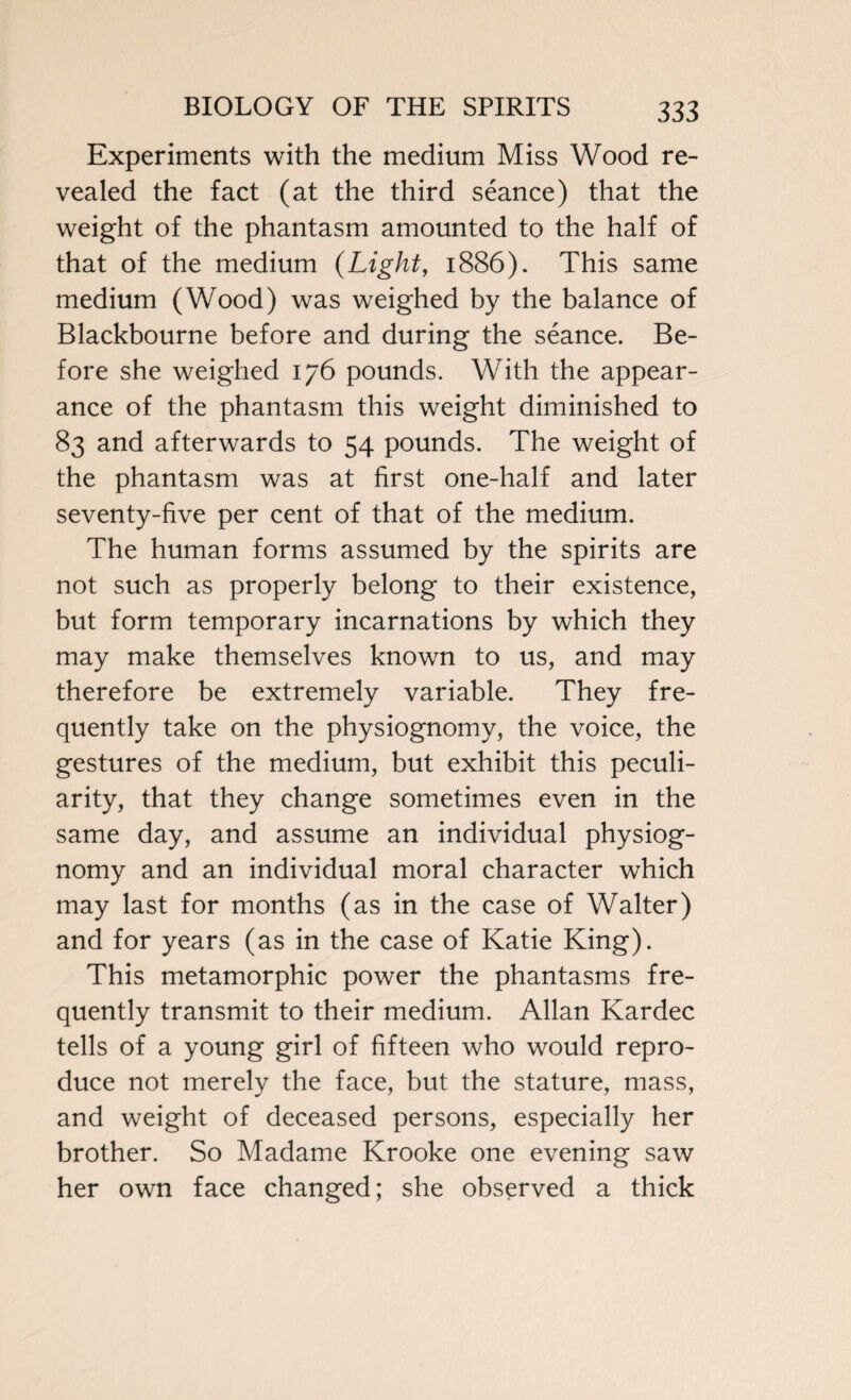 Experiments with the medium Miss Wood re¬ vealed the fact (at the third seance) that the weight of the phantasm amounted to the half of that of the medium (Light, 1886). This same medium (Wood) was weighed by the balance of Blackbourne before and during the seance. Be¬ fore she weighed 176 pounds. With the appear¬ ance of the phantasm this weight diminished to 83 and afterwards to 54 pounds. The weight of the phantasm was at first one-half and later seventy-five per cent of that of the medium. The human forms assumed by the spirits are not such as properly belong to their existence, but form temporary incarnations by which they may make themselves known to us, and may therefore be extremely variable. They fre¬ quently take on the physiognomy, the voice, the gestures of the medium, but exhibit this peculi¬ arity, that they change sometimes even in the same day, and assume an individual physiog¬ nomy and an individual moral character which may last for months (as in the case of Walter) and for years (as in the case of Katie King). This metamorphic power the phantasms fre¬ quently transmit to their medium. Allan Kardec tells of a young girl of fifteen who would repro¬ duce not merely the face, but the stature, mass, and weight of deceased persons, especially her brother. So Madame Krooke one evening saw her own face changed; she observed a thick