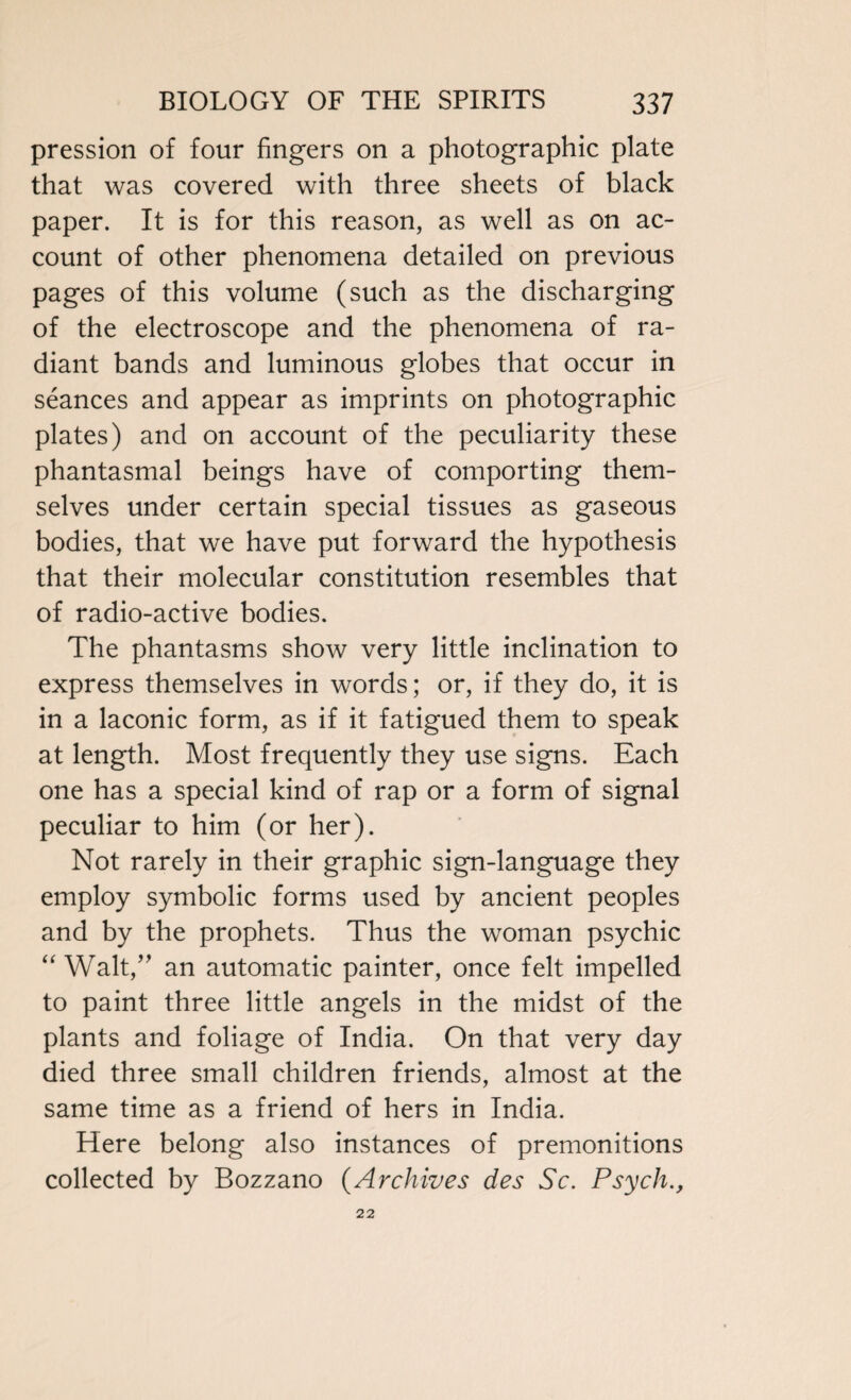 pression of four fingers on a photographic plate that was covered with three sheets of black paper. It is for this reason, as well as on ac¬ count of other phenomena detailed on previous pages of this volume (such as the discharging of the electroscope and the phenomena of ra¬ diant bands and luminous globes that occur in seances and appear as imprints on photographic plates) and on account of the peculiarity these phantasmal beings have of comporting them¬ selves under certain special tissues as gaseous bodies, that we have put forward the hypothesis that their molecular constitution resembles that of radio-active bodies. The phantasms show very little inclination to express themselves in words; or, if they do, it is in a laconic form, as if it fatigued them to speak at length. Most frequently they use signs. Each one has a special kind of rap or a form of signal peculiar to him (or her). Not rarely in their graphic sign-language they employ symbolic forms used by ancient peoples and by the prophets. Thus the woman psychic “ Walt,” an automatic painter, once felt impelled to paint three little angels in the midst of the plants and foliage of India. On that very day died three small children friends, almost at the same time as a friend of hers in India. Here belong also instances of premonitions collected by Bozzano (Archives des Sc. Psych., 22