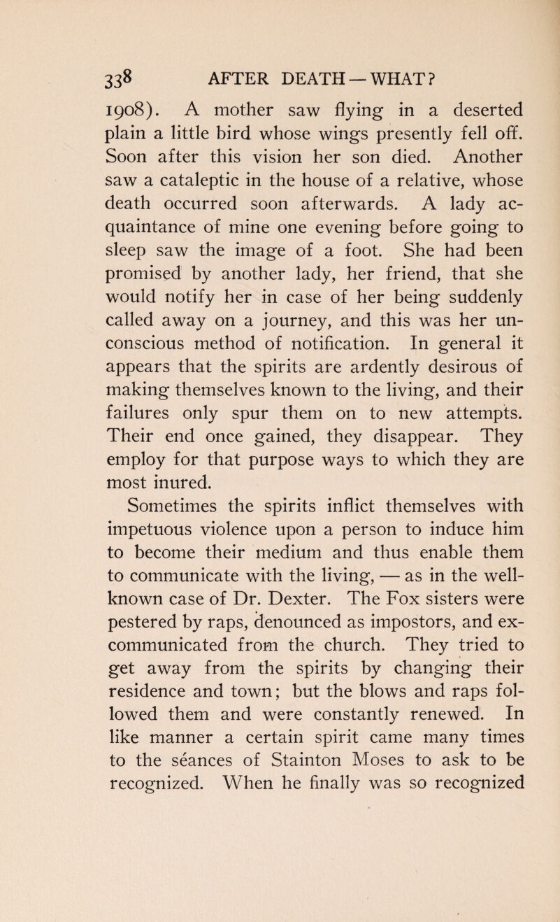 1908). A mother saw flying in a deserted plain a little bird whose wings presently fell off. Soon after this vision her son died. Another saw a cataleptic in the house of a relative, whose death occurred soon afterwards. A lady ac¬ quaintance of mine one evening before going to sleep saw the image of a foot. She had been promised by another lady, her friend, that she would notify her in case of her being suddenly called away on a journey, and this was her un¬ conscious method of notification. In general it appears that the spirits are ardently desirous of making themselves known to the living, and their failures only spur them on to new attempts. Their end once gained, they disappear. They employ for that purpose ways to which they are most inured. Sometimes the spirits inflict themselves with impetuous violence upon a person to induce him to become their medium and thus enable them to communicate with the living, — as in the well- known case of Dr. Dexter. The Fox sisters were pestered by raps, denounced as impostors, and ex¬ communicated from the church. They tried to get away from the spirits by changing their residence and town; but the blows and raps fol¬ lowed them and were constantly renewed. In like manner a certain spirit came many times to the seances of Stainton Moses to ask to be recognized. When he finally was so recognized