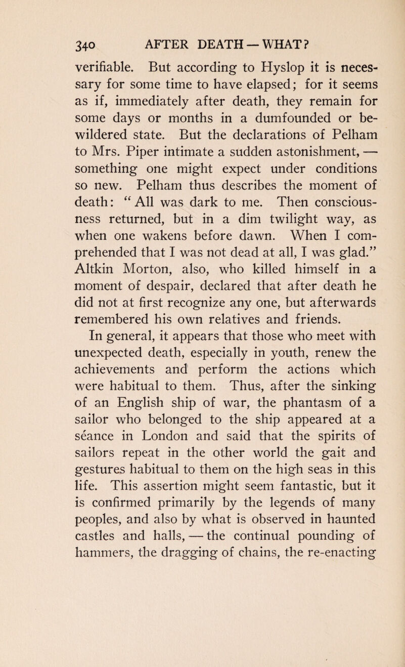 verifiable. But according to Hyslop it is neces¬ sary for some time to have elapsed; for it seems as if, immediately after death, they remain for some days or months in a dumfounded or be¬ wildered state. But the declarations of Pelham to Mrs. Piper intimate a sudden astonishment, — something one might expect under conditions so new. Pelham thus describes the moment of death: “ All was dark to me. Then conscious¬ ness returned, but in a dim twilight way, as when one wakens before dawn. When I com¬ prehended that I was not dead at all, I was glad.” Aitkin Morton, also, who killed himself in a moment of despair, declared that after death he did not at first recognize any one, but afterwards remembered his own relatives and friends. In general, it appears that those who meet with unexpected death, especially in youth, renew the achievements and perform the actions which were habitual to them. Thus, after the sinking of an English ship of war, the phantasm of a sailor who belonged to the ship appeared at a seance in London and said that the spirits of sailors repeat in the other world the gait and gestures habitual to them on the high seas in this life. This assertion might seem fantastic, but it is confirmed primarily by the legends of many peoples, and also by what is observed in haunted castles and halls, — the continual pounding of hammers, the dragging of chains, the re-enacting