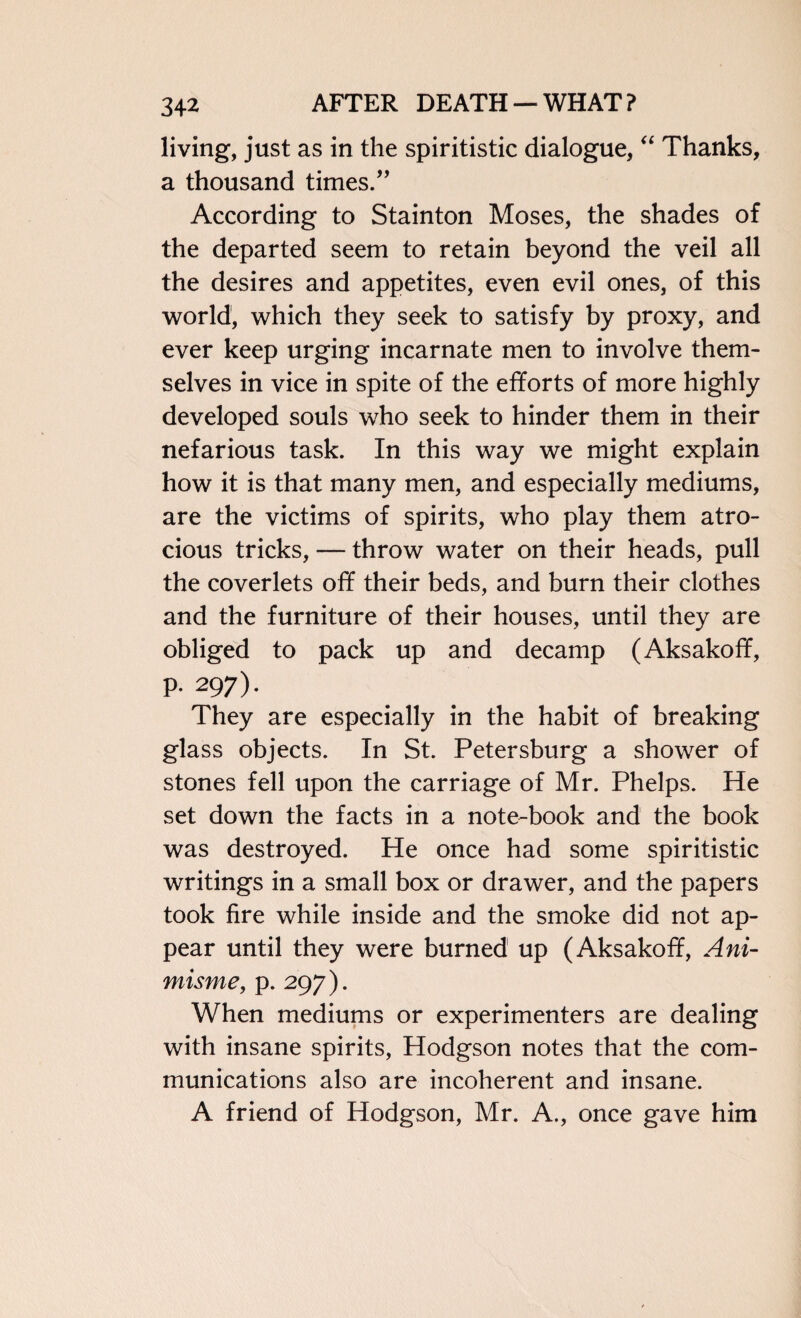 living, just as in the spiritistic dialogue, “ Thanks, a thousand times.” According to Stainton Moses, the shades of the departed seem to retain beyond the veil all the desires and appetites, even evil ones, of this world, which they seek to satisfy by proxy, and ever keep urging incarnate men to involve them¬ selves in vice in spite of the efforts of more highly developed souls who seek to hinder them in their nefarious task. In this way we might explain how it is that many men, and especially mediums, are the victims of spirits, who play them atro¬ cious tricks, — throw water on their heads, pull the coverlets off their beds, and burn their clothes and the furniture of their houses, until they are obliged to pack up and decamp (Aksakoff, p. 297). They are especially in the habit of breaking glass objects. In St. Petersburg a shower of stones fell upon the carriage of Mr. Phelps. He set down the facts in a note-book and the book was destroyed. He once had some spiritistic writings in a small box or drawer, and the papers took fire while inside and the smoke did not ap¬ pear until they were burned up (Aksakoff, Ani- misme, p. 297). When mediums or experimenters are dealing with insane spirits, Hodgson notes that the com¬ munications also are incoherent and insane. A friend of Hodgson, Mr. A., once gave him