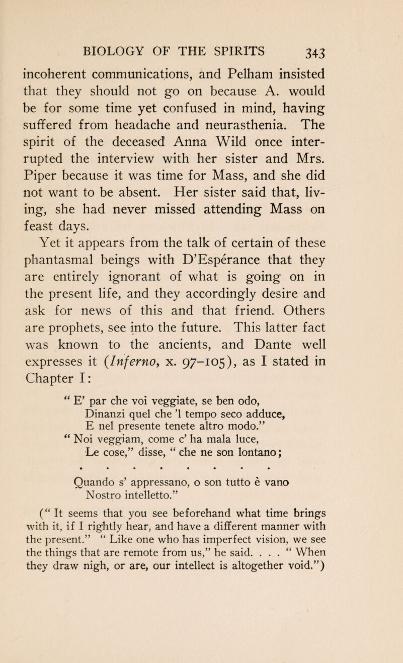 incoherent communications, and Pelham insisted that they should not go on because A. would be for some time yet confused in mind, having suffered from headache and neurasthenia. The spirit of the deceased Anna Wild once inter¬ rupted the interview with her sister and Mrs. Piper because it was time for Mass, and she did not want to be absent. Her sister said that, liv¬ ing, she had never missed attending Mass on feast days. Yet it appears from the talk of certain of these phantasmal beings with D’Esperance that they are entirely ignorant of what is going on in the present life, and they accordingly desire and ask for news of this and that friend. Others are prophets, see into the future. This latter fact was known to the ancients, and Dante well expresses it (Inferno, x. 97-105), as I stated in Chapter I: “ E’ par che voi veggiate, se ben odo, Dinanzi quel che ’1 tempo seco adduce, E nel presente tenete altro modo.” “ Noi veggiam, come c’ ha mala luce, Le cose,” disse, “ che ne son lontano; • •«••••• Quando s’ appressano, o son tutto e vano Nostro intelletto.” (“ It seems that you see beforehand what time brings with it, if I rightly hear, and have a different manner with the present.” “ Like one who has imperfect vision, we see the things that are remote from us,” he said. . . . “ When they draw nigh, or are, our intellect is altogether void.”)