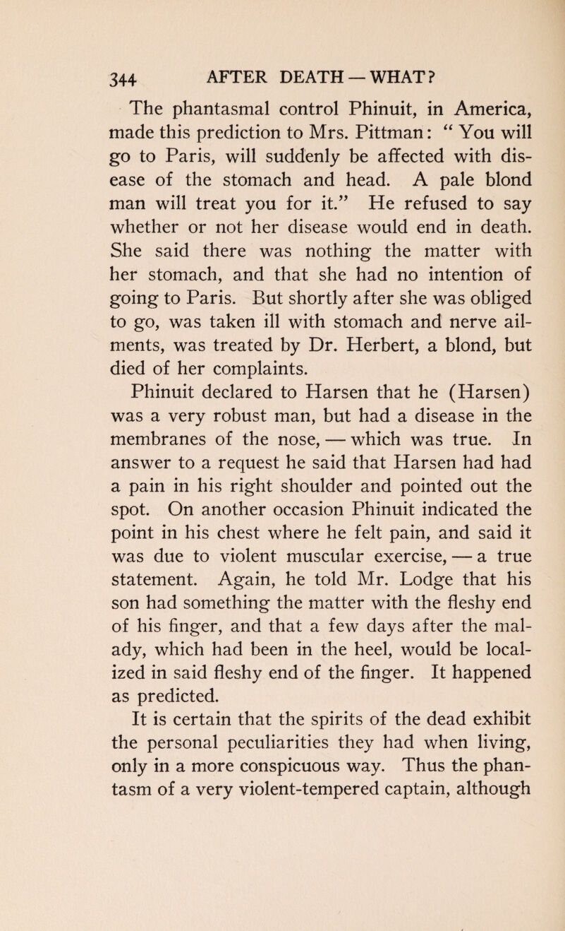 The phantasmal control Phinuit, in America, made this prediction to Mrs. Pittman: “ You will go to Paris, will suddenly be affected with dis¬ ease of the stomach and head. A pale blond man will treat you for it.” He refused to say whether or not her disease would end in death. She said there was nothing the matter with her stomach, and that she had no intention of going to Paris. But shortly after she was obliged to go, was taken ill with stomach and nerve ail¬ ments, was treated by Dr. Herbert, a blond, but died of her complaints. Phinuit declared to Harsen that he (Harsen) was a very robust man, but had a disease in the membranes of the nose, — which was true. In answer to a request he said that Harsen had had a pain in his right shoulder and pointed out the spot. On another occasion Phinuit indicated the point in his chest where he felt pain, and said it was due to violent muscular exercise, — a true statement. Again, he told Mr. Lodge that his son had something the matter with the fleshy end of his finger, and that a few days after the mal¬ ady, which had been in the heel, would be local¬ ized in said fleshy end of the finger. It happened as predicted. It is certain that the spirits of the dead exhibit the personal peculiarities they had when living, only in a more conspicuous way. Thus the phan¬ tasm of a very violent-tempered captain, although