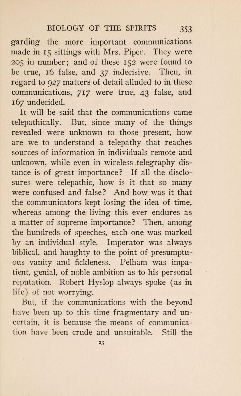 garding the more important communications made in 15 sittings with Mrs. Piper. They were 205 in number; and of these 152 were found to be true, 16 false, and 37 indecisive. Then, in regard to 927 matters of detail alluded to in these communications, 717 were true, 43 false, and 167 undecided. It will be said that the communications came telepathically. But, since many of the things revealed were unknown to those present, how are we to understand a telepathy that reaches sources of information in individuals remote and unknown, while even in wireless telegraphy dis¬ tance is of great importance? If all the disclo¬ sures were telepathic, how is it that so many were confused and false? And how was it that the communicators kept losing the idea of time, whereas among the living this ever endures as a matter of supreme importance? Then, among the hundreds of speeches, each one was marked by an individual style. Imperator was always biblical, and haughty to the point of presumptu¬ ous vanity and fickleness. Pelham was impa¬ tient, genial, of noble ambition as to his personal reputation. Robert ITyslop always spoke (as in life) of not worrying. But, if the communications with the beyond have been up to this time fragmentary and un¬ certain, it is because the means of communica¬ tion have been crude and unsuitable. Still the 23