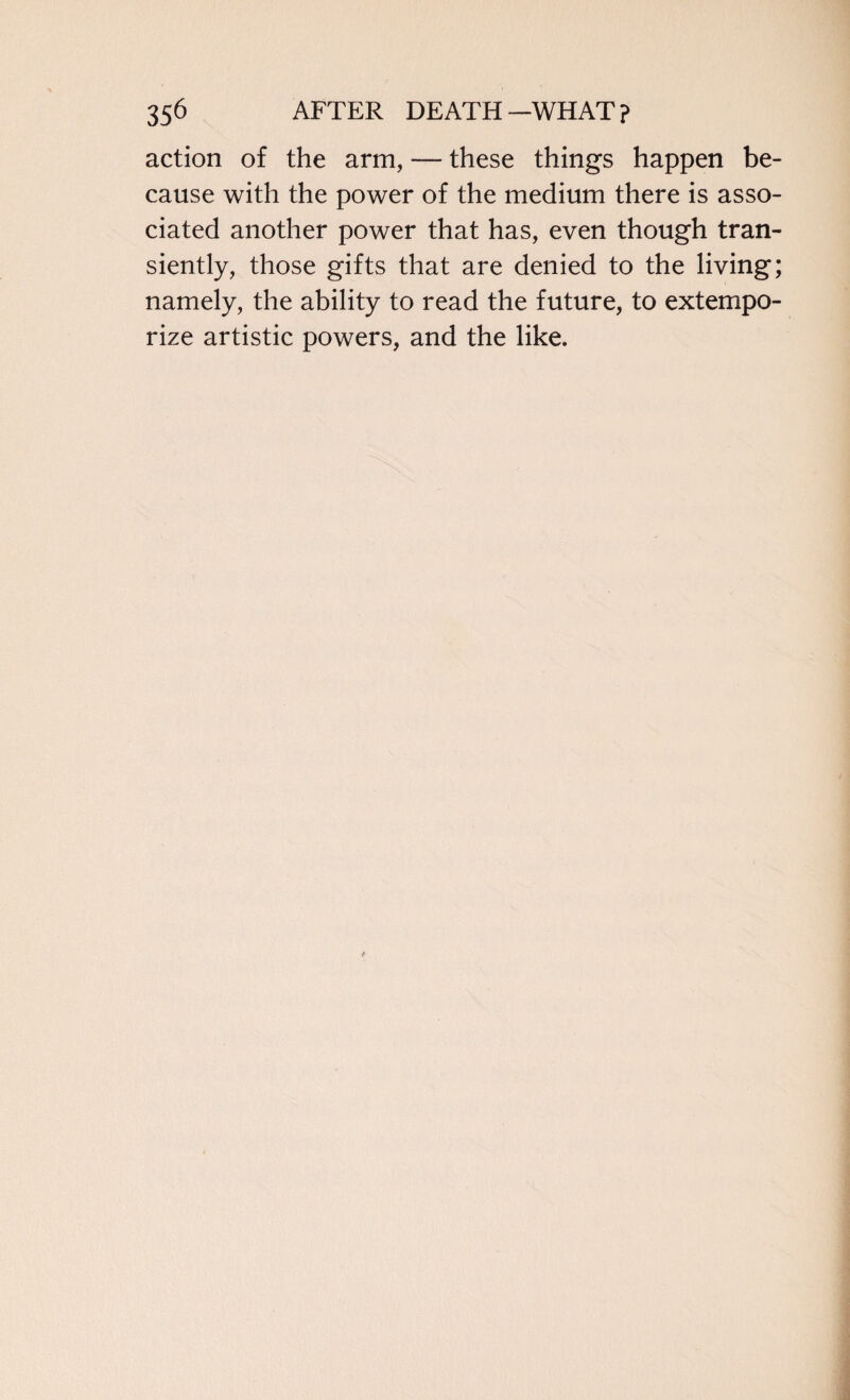 action of the arm, — these things happen be¬ cause with the power of the medium there is asso¬ ciated another power that has, even though tran¬ siently, those gifts that are denied to the living; namely, the ability to read the future, to extempo¬ rize artistic powers, and the like.